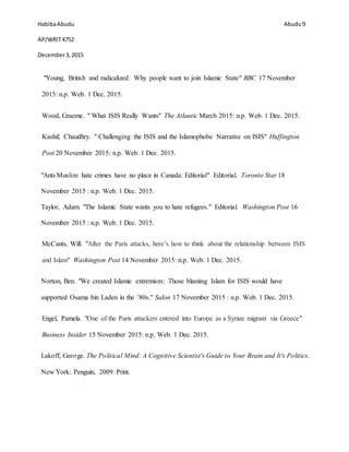 HabibaAbudu
AP/WRIT4752
December3,2015
Abudu 9
"Young, British and radicalized: Why people want to join Islamic State" BBC 17 November
2015: n.p. Web. 1 Dec. 2015.
Wood, Graeme. " What ISIS Really Wants" The Atlantic March 2015: n.p. Web. 1 Dec. 2015.
Kashif, Chaudhry. " Challenging the ISIS and the Islamophobe Narrative on ISIS" Huffington
Post 20 November 2015: n.p. Web. 1 Dec. 2015.
"Anti-Muslim hate crimes have no place in Canada: Editorial" Editorial. Toronto Star 18
November 2015 : n.p. Web. 1 Dec. 2015.
Taylor, Adam. "The Islamic State wants you to hate refugees." Editorial. Washington Post 16
November 2015 : n.p. Web. 1 Dec. 2015.
McCants, Will. "After the Paris attacks, here’s how to think about the relationship between ISIS
and Islam" Washington Post 14 November 2015: n.p. Web. 1 Dec. 2015.
Norton, Ben. "We created Islamic extremism: Those blaming Islam for ISIS would have
supported Osama bin Laden in the ’80s." Salon 17 November 2015 : n.p. Web. 1 Dec. 2015.
Engel, Pamela. "One of the Paris attackers entered into Europe as a Syrian migrant via Greece"
Business Insider 15 November 2015: n.p. Web. 1 Dec. 2015.
Lakoff, George. The Political Mind: A Cognitive Scientist's Guide to Your Brain and It's Politics.
New York: Penguin, 2009. Print.
 