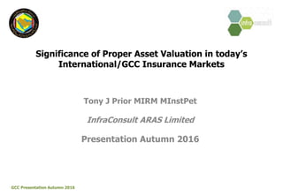 Significance of Proper Asset Valuation in today’s
International/GCC Insurance Markets
Tony J Prior MIRM MInstPet
InfraConsult ARAS Limited
Presentation Autumn 2016
GCC Presentation Autumn 2016
 