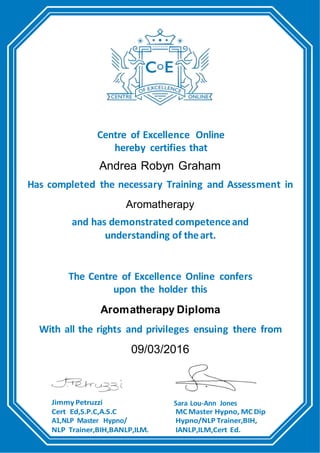 Centre of Excellence Online
hereby certifies that
Andrea Robyn Graham
Has completed the necessary Training and Assessment in
Aromatherapy
and has demonstrated competenceand
understanding of theart.
The Centre of Excellence Online confers
upon the holder this
Aromatherapy Diploma
With all the rights and privileges ensuing there from
09/03/2016
Jimmy Petruzzi
Cert Ed,S.P.C,A.S.C
A1,NLP Master Hypno/
NLP Trainer,BIH,BANLP,ILM.
Sara Lou-Ann Jones
MC Master Hypno, MC Dip
Hypno/NLP Trainer,BIH,
IANLP,ILM,Cert Ed.
 