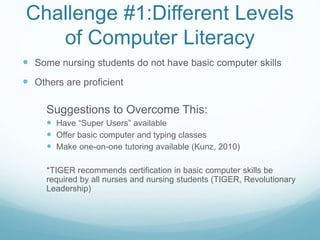 Challenge #1:Different Levels
of Computer Literacy
 Some nursing students do not have basic computer skills
 Others are proficient
Suggestions to Overcome This:
 Have “Super Users” available
 Offer basic computer and typing classes
 Make one-on-one tutoring available (Kunz, 2010)
*TIGER recommends certification in basic computer skills be
required by all nurses and nursing students (TIGER, Revolutionary
Leadership)
 