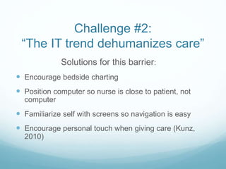 Challenge #2:
“The IT trend dehumanizes care”
Solutions for this barrier:
 Encourage bedside charting
 Position computer so nurse is close to patient, not
computer
 Familiarize self with screens so navigation is easy
 Encourage personal touch when giving care (Kunz,
2010)
 