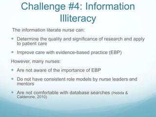 Challenge #4: Information
Illiteracy
The information literate nurse can:
 Determine the quality and significance of research and apply
to patient care
 Improve care with evidence-based practice (EBP)
However, many nurses:
 Are not aware of the importance of EBP
 Do not have consistent role models by nurse leaders and
mentors
 Are not comfortable with database searches (Hebda &
Calderone, 2010)
 