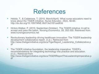 References
 Hebda, T., & Calderone, T. (2010, March/April). What nurse educators need to
know about the TIGER initiative. Nurse Educator, 35(2), 56-60.
http://dx.doi.org/10.1097/NNE.0b013e3181ced83d
 Hinton-Walker, P. (2010, September-October). The TIGER initiative: A call to
accept and pass the baton. Nursing Economics, 28, 352-355. Retrieved from
www.nursingeconomics.net
 Revloutionary leadership driving healthcare innovation: The TIGER leadership
development collaborative report. (n.d.). Retrieved from
http://www.thetigerinitiative.org/docs/TigerReport_Leadership_Collaborative.p
df
 The TIGER initiative foundation, the leadership imperative: TIGER’s
recommendations for integrating technology into practice and education.
(n.d.). Retrieved from
http://www.thetigerinitiative.org/docs/TIGERReportTheLeadershipImperative.p
df
 