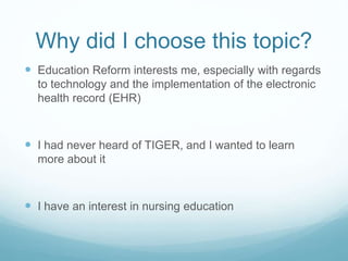 Why did I choose this topic?
 Education Reform interests me, especially with regards
to technology and the implementation of the electronic
health record (EHR)
 I had never heard of TIGER, and I wanted to learn
more about it
 I have an interest in nursing education
 
