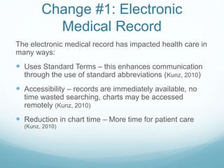 Change #1: Electronic
Medical Record
The electronic medical record has impacted health care in
many ways:
 Uses Standard Terms – this enhances communication
through the use of standard abbreviations (Kunz, 2010)
 Accessibility – records are immediately available, no
time wasted searching, charts may be accessed
remotely (Kunz, 2010)
 Reduction in chart time – More time for patient care
(Kunz, 2010)
 