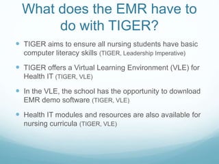 What does the EMR have to
do with TIGER?
 TIGER aims to ensure all nursing students have basic
computer literacy skills (TIGER, Leadership Imperative)
 TIGER offers a Virtual Learning Environment (VLE) for
Health IT (TIGER, VLE)
 In the VLE, the school has the opportunity to download
EMR demo software (TIGER, VLE)
 Health IT modules and resources are also available for
nursing curricula (TIGER, VLE)
 