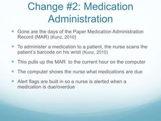 Change #2: Medication
Administration
 Gone are the days of the Paper Medication Administration
Record (MAR) (Kunz, 2010)
 To administer a medication to a patient, the nurse scans the
patient’s barcode on his wrist (Kunz, 2010)
 This pulls up the MAR to the current hour on the computer
 The computer shows the nurse what medications are due
 Alert flags are built in so a nurse is alerted when a
medication is due/overdue
 