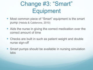 Change #3: “Smart”
Equipment
 Most common piece of “Smart” equipment is the smart
pump (Hebda & Calderone, 2010)
 Aids the nurse in giving the correct medication over the
correct amount of time
 Checks are built in such as patient weight and double
nurse sign-off
 Smart pumps should be available in nursing simulation
labs
 