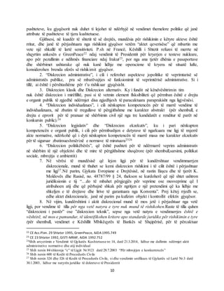 10
pushteteve, ku gjyqësorit nuk duhet tí lejohet të ndërhyjë në vendimet themelore politike që janë
attribute të pushteteve të tjera kushtetuese.
Gjithsesi, në kuadër të shtetit të së drejtës, mundësia për rishikimin e këtyre akteve është
rritur, dhe janë të përjashtuara nga rishikimi gjyqësor vetëm “aktet qeverisëse” që mbartin me
vete një shkallë të lartë sensitiviteti. P.sh në Francë, Këshilli i Shtetit refuzoi të merrte në
shqyrtim ankesën e GreenPeace22 ndaj vendimit të Presidentit për kryerjen e testeve nukleare,
apo për pezullimin e ndihmës financiare ndaj Irakut23, por nga ana tjetër dhënia e pasaportave
dhe shërbimet ushtarake që nuk kanë lidhje me operacione të kryera në situatë lufte,
konsiderohen brenda sferës së rishikimit gjyqësor.
2. “Diskrecion administrative”, i cili i referohet aspekteve jopolitike të veprimtarisë së
administratës publike, pra së mbarëvajtjes së funksionimit të veprimtërisë administrative. Si i
tillë, ai është i përshtashëme për t’u rishikuar gjyqësisht.
3. Diskrecion klasik dhe Diskrecion alternativ. Ky i fundit në këndvështrimin tim
nuk është diskrecion i mirëfilltë, pasi si të vetmin element flsksibiliteti që përmban është e drejta
e organit publik të zgjedhë ndërmjet disa zgjedhjesh të paracaktuara paraprakisht nga ligjvënësi.
4. “Diskrecion individualizues”, i cili nënkupton kompetencën për të marrë vendime të
individualizuara, në zbatim të rregullave të përgjithshme me karakter abstrakt (për shembull, e
drejta e eprorit për të pranuar në shërbimin civil një nga tre kandidatët e renditur të parët në
konkursin public).24
5. “Diskrecion legjislativ” dhe “Diskrecion ekzekutiv”, ku i pari nënkupton
kompetencën e organit publik, i cili për përmbushjen e detyrave të ngarkuara me ligj të nxjerrë
akte normative, ndërkohë që i dyti nënkupton kompetencën të marrë masa me karakter ekzekutiv
për të siguruar zbatimueshmërinë e normave të miratuara2526
6. “Diskrecion politikëbërës”, që është pushteti për të ndërmarrë veprim administrativ
në shërbim të një objektivi dhe të mire të përgjithshme shoqërore (për shembull,sarsimi, politikat
sociale, mbrojtja e ambientit)
7. Në vërësi të mundësisë që lejon ligji për të kundërshtuar vendimmarrjen
diskrecionale, mund të thuhet se kemi diskrecion rishikimi i të cilit është i përjashtuar
me ligj27.Në parim, Gjykata Evropiane e Drejtësisë, në rastin Ilaşcu dhe të tjerët K.
Moldovës dhe Rusisë, no. 48787/99 § 24, thekson se kurdoherë që një shtet ushtron
juridiksionin e tij “…do të mbahet përgjegjës për veprime ose mosveprime që I
atribuhoen atij dhe që përbajnë shkak për ngritjen e një pretendimi që ka lidhje me
shkeljen e të drejtave dhe lirive të garantuara nga Konventa”. Prej këtej rrjedh se,
edhe aktet diskrecionale, janë në parim pa kufizim objekt i kontrollit efektiv gjyqësor.
8. Në vijim, kundërshtimi i aktit diskrecional mund të mos jetë i përjashtuar nga vetë
ligji, por vendime të tilla për nga vetë natyra e tyre nuk mund të rishikohen.Raste të tilla quhen
“diskrecioni i pastër” ose ”diskrecion teknik”, sepse nga vetë natyra e vendimarrjes është e
vështirë, në mos e pamundur, të identifikohen kritere apo standarde juridike për rishikimin e tyre
(për shembull, vendimet e Këshillit Mbikëqyrës të Bankës së Shqipërisë, për të përcaktuar
22 CE Ass.Plen. 29 Shtator 1995, GreenPeace, AJDA 1995.749
23 CE 23 Shtator 1992, GISTI-MRAP, AJDA 1992.752
24Shih arsyetimin e Vendimit të Gjykatës Kushtetuese nr.14, datë 21.3.2014, lidhur me dallimin ndërmjet aktit
administrative normative dhe atij individual
25 Shih nenin 84/shkronja “c” të Ligjit Nr.9121 datë 28.7.2003 “Për mbrojtjen e konkurrencës”
26 Shih nenin 600 të Kodit të Procedurës Civile
27 Shih nenin 324 dhe 326 të Kodit të Procedurës Civile, si dhe vendimin unifikues të Gjykatës së Lartë Nr.3 datë
30.1.2003, lidhur me natyrën juridike të dekreteve të Presidentit
 