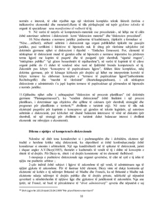 11
normën e interesit, të cilat rrjedhin nga një vlerësimi kompleks teknik faktesh (terësia e
indikatorëve ekonomikë dhe monetarë).Raste të tilla përfaqësojnë më tepër gjykime teknike të
organit të specializuar sesa manifestime të vullnetit të tij.
9. Në varësi të natyrës së kompetencës-materiale ose proceduriale-, në lidhje me të cilën
është autorizuar ushtrimi i diskrecionit- kemi “diskrecion material” dhe “diskrecion procedural”.
10. Nëse shumica e normave juridike janënorma të kushtëzuara, (tipikisht e formuluar si
“Nëse….atëherë), atëherë ushtrimi i diskrecionit nga organi publiklidhet tipikisht me pasojën
juridike, pasi verifikimi i faktit/eve të hipotezës nuk lë shteg për vlerësime subjektive (në
doktrinën gjermane njihet si diskrecioni i thjeshtë - “Einfaches Ermessen). Por, elementë të
nënkuptuar të diskrecionit mund të gjenden edhe në hipotezën e normave imperative ku përdoren
terma ligjorë me kuptim të paqartë dhe të pasigurtë (për shembull, “sigurisë rrugore”,
“mirëqënies publike” “që gëzon besueshmëri të mjaftueshme”), në varësi të kuptimit të të cilave
organit public do t’i duhet të vendosë nëse rasti në fjalëështë brenda kompetencës së tij.
Zakonisht pas këtyre “koncepteve të papërcaktuara ligjore”, fshihen fakte komplekse, ndaj
doktrina gjermane, për të kënaqur kërkesën për drejtësi që lidhet me interpretimin korrekt të
këtyre termave ka elaboruar konceptet e “termave të papërcaktuar ligjorë”(unbestimmte
Rechtsbegriffe) dhe “marzhit të vlerësimit” (Beurteilungsspielraum), i cili nënkupton
diskrecionin e administratës t’u japë kuptim termave të papërcaktuar që përmenden në hipotezën
e normës juridike.
11.Gjithashtu njihet edhe i ashtuquajturi “diskrecion në procesin planifikues” (në doktrinën
gjermane “Planungsermessen”), ku “vendimi diskrecional” është finalizimi i një procesi
planifikues, i determinuar nga objektiva dhe qëllime të caktuara (për shembull, strategjitë dhe
programet për planifikimin e territorit,28 zhvillimin e turizimit etjj). Në raste të tilla nuk
ekzistojnë paqartësi për kuptimin e koncepteve që gjenden në tekstin legjislativ, që autorizon
ushtrimin e diskrecionit, por kërkohet më shumë balancimi iinteresave të vënë në diskutim (për
shembull, në një strategji për zhvillimin e turizimit duhet balancuar interesi i zhvillimit
ekonomik me mbrojtjen e ekosistemit).
Dilema e njohjes së kompetencës diskrecionale
Ndonëse në ditët tona konsiderohet si i pashmangshëm dhe i dobishëm, ekziston një
traditë e hershme kritike ndaj diskrecionit, ku shpeshherë ai është konfonduar,madje është
konsideruar si sinonim i arbitraritetit. Një nga kundërshtarët më të spikatur të diskrecionit, juristi
i shquar anglez A.V.Dicey(1885), themelet e kushtetutës të vendit të tij i shihte në konceptin e
shtetit të së drejtës. Për Dicey-in, shteti i së drejtës konsistonte në tre elementë thelbësorë:
1-mospasja e pushteteve diskrecionale nga organet qeverisëse, të cilat në sytë e tij ishin të
njëjta me pushtetin arbitrar ;
2-çdo individ është subject i ligjeve të zakonshme të një vendi, të administruara nga të
njëjtat gjykata të zakonshme. Për të ilustruar këtë element, Dicey vinte në dukje kontrastin që
ekzistonte në kohën e tij ndërmjet Britanisë së Madhe dhe Francës, ku në Britaninë e Madhe nuk
ekzistonte ndarja ndërmjet të drejtës publike dhe të drejtës private, ndërkohë që nëpunësit
qeveritarë u nënshtroheshin të njëjtave ligje dhe gjykatave të juridiksionit të zakonshëm. Nga ana
tjetër, në Francë, në bazë të përcaktimeve të “droit administratif” qeveria dhe nëpunësit e saj
28 Shih Ligjin Nr.10119 datë 23.04.1999 “Për planifikimin eterritorit”
 