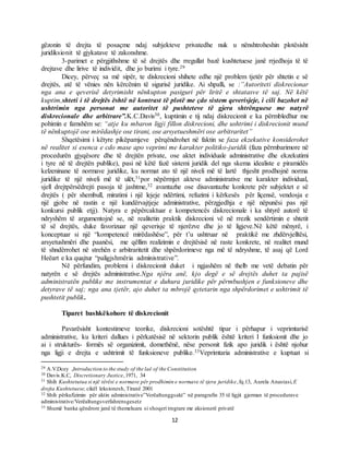 12
gëzonin të drejta të posaçme ndaj subjekteve privatedhe nuk u nënshtroheshin plotësisht
juridiksionit të gjykatave të zakonshme.
3-parimet e përgjithshme të së drejtës dhe rregullat bazë kushtetuese janë rrjedhoja të të
drejtave dhe lirive të individit, dhe jo burimi i tyre.29
Dicey, përveç sa më sipër, te diskrecioni shihete edhe një problem tjetër për shtetin e së
drejtës, atë të vënies nën kërcënim të sigurisë juridike. Ai shpalli, se :”Autoriteti diskrecionar
nga ana e qeverisë detyrimisht nënkupton pasiguri për liritë e shtatasve të saj. Në këtë
kuptim,shteti i të drejtës është në kontrast të plotë me çdo sistem qeverisjeje, i cili bazohet në
ushtrimin nga personat me autoritet të pushteteve të gjera shtrënguese me natyrë
diskrecionale dhe arbitrare”.K.C.Davis30, kuptimin e tij ndaj diskrecionit e ka përmbledhur me
pohimin e famshëm se: “atje ku mbaron ligji fillon diskrecioni, dhe ushtrimi i diskrecionit mund
të nënkuptojë ose mirëdashje ose tirani, ose arsyetueshmëri ose arbitraritet”
Shqetësimi i këtyre pikëpamjeve përqëndrohet në faktin se faza ekzekutive konsiderohet
në realitet si esenca e cdo mase apo veprimi me karakter politiko-juridik (faza përmbarimore në
procedurën gjyqësore dhe të drejtën private, ose aktet individuale administrative dhe ekzekutimi
i tyre në të drejtën publike), pasi në këtë fazë sistemi juridik del nga skema idealiste e piramidës
kelzeninane të normave juridike, ku normat ato të një niveli më të lartë thjesht prodhojnë norma
juridike të një niveli më të ulët,31por nëpërmjet akteve administrative me karakter individual,
sjell drejtpërsëdrejti pasoja të jashtme,32 avantazhe ose disavantazhe konkrete për subjektet e së
drejtës ( për shembull, miratimi i një lejeje ndërtimi, refuzimi i kërkesës për liçensë, vendosja e
një gjobe në rastin e një kundërvajtjeje administrative, përzgjedhja e një nëpunësi pas një
konkursi publik etjj). Natyra e pëpërcaktuar e kompetencës diskrecionale i ka shtyrë autorë të
ndryshëm të argumentojnë se, në realitetin praktik diskrecioni vë në rrezik sendërtimin e shtetit
të së drejtës, duke favorizuar një qeverisje të njerëzve dhe jo të ligjeve.Në këtë mënyrë, i
konceptuar si një “kompetencë mirëdashëse”, për t’u ushtruar në praktikë me zhdërvjelltësi,
arsyetushmëri dhe paanësi, me qëllim realizimin e drejtësisë në raste konkrete, në realitet mund
të shndërrohet në strehën e arbitraritetit dhe shpërdorimeve nga më të ndryshme, të asaj që Lord
Heëart e ka quajtur “paligjshmëria administrative”.
Në përfundim, problemi i diskrecionit duket i ngjashëm në thelb me vetë debatin për
natyrën e së drejtës administrative.Nga njëra anë, kjo degë e së drejtës duhet ta pajisë
administratën publike me instrumentat e duhura juridike për përmbushjen e funksioneve dhe
detyrave të saj; nga ana tjetër, ajo duhet ta mbrojë qytetarin nga shpërdorimet e ushtrimit të
pushtetit publik.
Tiparet bashkëkohore të diskrecionit
Pavarësisht kontestimeve teorike, diskrecioni sotështë tipar i përhapur i veprimtarisë
administrative, ku kriteri dallues i përkatësisë në sektorin publik është kriteri I funksionit dhe jo
ai i strukturës- formës së organizimit, domethënë, nëse personit fizik apo juridik i është njohur
nga ligji e drejta e ushtrimit të funksioneve publike.33Veprimtaria administrative e kuptuat si
29 A.V.Dcey ,Introduction to the study of the laë of the Constitution
30 Davis.K.C, Discretionary Justice,1971, 34
31 Shih Kushtetutua si një tërësi e normave për prodhimin e normave të tjera juridike,fq.13, Aurela Anastasi,E
drejta Kushtetuese, cikël leksionesh, Tiranë 2001
32 Shih përkufizimin për aktin administrative”Verëaltunggsakt” në paragrafin 35 të ligjit gjerman të procedurave
administrative/Verëaltungsverfahrensgesetz
33 Shumë banka qëndrore janë të themeluara si shoqeri tregtare me aksionerë privatë
 
