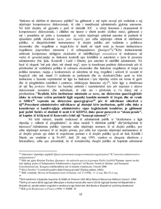 13
“funksion në shërbim të interesave publikë” ka gjithmonë e më tepër nevojë për realizimin e saj
nëpërmjet kompetencave diskrecionale, të cilat i mundësojnë administratës gjykime autonome.
Në këtë drejtim, në gjysmën e parë të shekullit XX u vërejt fenomeni i ekspansionit të
kompetencave diskrecionale, i cililidhet me tiparet e shtetit pozitiv (ëelfare state), gjithmonë e
më i pranishëm në jetën e komunitetit jo vetëm nëpërmjet ushtrimit autoritar të pushtetit të
njëanshëm publik ekzekutiv (acta jure imperi), por edhe nëpërmjet ofrimit të shërbimeve
publike, si dhepërdorimittë instrumentave të drejtës publike për realizimin e politikave
ekonomike dhe rregullimin e tregut.Këto të fundit në mjaft raste ju besuan institucioneve
rregullatore joqeveritare autonome ( të ashtuquajturave Quangos34),35Këto institucionenuk
ushtronin kompetenca nënligjore ekzekutive të mirëfillta(legis executio),si të strukturave në
varësi të qeverisë,madje as funksioni kontrolli apo këshillimi si autoritetet e tjera të pavarura
administrative (bie fjala, Kontrolli i Lartë i Shtetit), por autoritet të mirëfilltë administrativ. Në
bazë të sloganit “më pak shtet, më shumë treg”, atyre iu transferuan pushtete diskrecionale për të
përmbushur në vazhdimësi politika të caktuara ekonomike dhe funksione rregullatore të tregut (si
politika monetare, ruajtja e konkurrencës së ndershme në treg, rregullimi i sektorit të vecantë të
tregut),të cilat nuk mund t’i realizonin as parlamenti dhe as ekzekutivi.Duke qenë se këto
institucione e bazonin veprimtarinë në ligje ku funksioni i tyre shprehej vetëm me terma të gjerë
dhe të përgjithshëm (stabiliteti i çmimeve, mbikëqyrja financiare etj.)36, këto ligje u shndërruan
në një lloj prokure blanket ku bazohej ushtrimi i veprimtarisësë tyre për nxjerrjen e akteve
diskrecionale normative dhe individuale, të cilat ato i përdornin si t’u dukej më e
përshtatshme.37Realisht, këto institucione miratonin ex novo, me diskrecion quasi-legjislativ
(duke iu referuar vetëm parimisht ligjit organik) kuadrin normativ të tregut, dhe në vende
si SHBA38 vepronin me diskrecion quasi-gjyqësor39 për të ndëshkuar shkelësit e
tij40.Procedurat administrative ndëshkuese që zbatojnë këto institucione, qoftë edhe duke u
konsideruar si kundërvajtjeje administrative sipas legjislacionit kombëtar, jo gjithmonë
janë jashtë fushës së zbatimit të nenit 6 të KEDNJ, duke pasur parasysh se “akuza penale”,
në kuptim të këtij neni të Konventës është një “koncept autonom”.41
Në këtë mënyrë, imazhit tradicional të administrimit publik si “ekzekutuese e ligjit
shprehje e vullnetit të përgjithshëm”, iu shtua modeli “i shërbimit publik” dhe“përfaqësimit të
interesave”.Administrata publike vepronte edhe nëpërmjet normave të së drejtës publike, por
edhe nëpërmjet normave të së drejtës private, por edhe kur vepronte nëpërmjet instrumentave të
së drejtës private ajo duhet të respektonte parimet e të drejtës publike (p.sh në Itali, Këshilli i
Shtetit, me vendimin e tij Nr.497, datë 20 maj 1995, vendosi se shoqaria shtetërore e
hekurudhave, edhe pas privatizimit, do të konsiderohej shoqëri publike në kuptimin substancial
34 Akronimi i shprehjes anglisht“Quasi-autonomous nongovernmental organizations”/fr.”autorites administrative
independantes”
35 Shih me gjere Kristian Fischer, Quangos- An unknoën species in german Public Laëëëëë?German report on the
rule making poëer of Independent Administrative Agencies” në Recent Trends in German and European
Constitutional Laë, Kongresi ndërkombëtar për të drejtën e krahasuar, Utrecht 2006
36 Shij L.Torchia “ Il controllo public della finanza private”(Padua,cedam, 1992)
37 Shih vendimin Meroni të European Court of Justice, vol. V (1958), 11 et seq. dhe 53 et seq.
38
39Shih vendimin e Gjykatës Supreme të SHBA-së Chevron USA INCvs Natural Resources Defence Council 1984
40Shih p.sh nenin 80 të Ligjitpër Mbrojtjen e Konkurrencës dhe nenin 133 të ligjitpër bankat në Republikën e
Shqipërisë, që përcakton se gjobat e vendosura nga Autoriteti dhe Banka e Shqipërisë janëtituj ekzekutivë
41Shih p.sh Bendenoun vs.France (1994) 11 EHRR 54
 