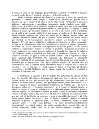 14
të termit, për shkak se ishte përgjegjëse për përmbushjen e detyrimeve të shërbimit të transportit
me natyrë publik, dhe do t’i nënshtrohej detyrimeve të së drejtës publike.)
Modeli i shërbimit nënkupton një filozofi të re joautoritare të shtetit, ku qytetari është
“përdoruesi” i “shërbimit publik” (arsyeja e lëshimit të një çertificate për qytetarin është e
ndryshme nga ajo e caktimit të një takse të re),Po ashtu, modeli i “përfaqësimit të interesave”,
nënkupton ridimensionimin e marrëdhënies administrative klasike dypalëshe organ publik -
subjekt privat, në të cilën i dyti u nënshtrohet rregullave të nxjerra nga i pari, në një marrëdhënie
tripalëshe (institucion rregullator-subjektprivat-subjekte të tjera private), ku subjektet u binden
rregullave të nxjerra nga institucioni rregullator jo në dobi të një interesi publik të pakufizuar,
por në dobi të një kategorie subjektesh të tjera private, në përfitim të të cilëve janë nxjerrë
rregullat..Rregullat nënligjore nuk nxirren më vetëm për të mbrojtur interesin publik apo
kontrolluar administratën publike, por për të garantuar interesa kolektive apo private specifike
(për shembull, ato të konsumatorëve, depozitorëve bankarë, apo investitorëve të tregjeve
financiare).42Në këtë mënyrë, vështirësia e ballafaqimit të përmbajtjes së akteve administrative
me ligjin në të ashtuquajtuarat institucione “administrative të pavarura” e njëjtësoi “problemin e
diskrecionit” me atë të “menaxhimit të kompetencave në sektorin publik”, si dhe evidentoi
problemin e pajtueshmërisë parimore të ushtrimit të pushteteve diskrecionale teknokratike të
këtyre institucioneve me parimin themelor kushtetues të kontrollit dhe balancimit të pushteteve
..Në Shqipërisë, parimet e organizimit dhe funksionimit të administratës shtetërore në varësi të
Këshillit të Ministrave, pra pjesë e skemës së pushtetit ekzekutiv, janë të rregulluara në mënyrë
unitare nëpërmjet ligjit Nr.90/2012 “Për organizimin dhe funksionimin e administratës
shtetërore”, ndërkohë që për institucionet e tjera të pavarura, këto parime nuk gjejnë rregullim të
përbashkët por të fragmentarizuar sipas ligjeve përkatëse organike (sic parashikin neni 6 i
Kushtetutës).Në raste të caktuara këtyre institucioneve madje u delegohet vetë e drejta për
elaborimin e tyre, si p.sh neni 43 i Ligjit organik të Bankës së Shqipërisë, që përcakton
kompetencën e Këshillit Mbikëqyrës për të miratuar statutin dhe rregulloret e organizimit të
brendshëm të këtij institucioni.
Si kundërmasë, në gjysmën e dytë të shekullit XX, parlamentet dhe gjykatat zhvilluan
limite dhe kontrolle mbi pushtetet diskrecionare,në mjaft raste duke i pakësuar ato për të
lehtësuar aksesin në treg (për shembull, një leje administrativee vetme/one stop shop për
marrjen e një liçense biznesi).Gjithashtu, edhe pjesëmarrja nërende juridike mbikombëtare, si ai i
BE apo organizata të tregtisë ndërkombëtare GATS/ËTO, ka reduktuar apo i ka bërë të
detyrueshme diskrecionet e brendshme kombëtare,43 në të tregtisë së lirëmjaft direktiva në
sektorë të caktuar të tregut të përbashkët si ai i telekomunikacioneve përmbajnë kriterin e
“vlerësimit objektiv”, në sektorinbankar mjafton një liçensë e vetme për të ushtruar veprimtarinë
bankare në të gjitha vendet e BE, ndërkohë që BE dhe GATS kufizojnë diskrecionet kombëtare
nëse ato vijnë në kundërshtim me programin e tregut të përbashkët dhe tregtinë e lirë. Edhe
brenda rendeve juridike, diskrecioni ka fituar “të drejtën e qytetarisë”, sidomos në realtitetin
institucional të pushtetit të shpërndarë publik, ku nocioni i administratës publike si “aparat
organizativ unitar” i ka lënë vendin gjithmonë e më shumë kuptimit“material-funksional-të
fragmentarizuar”, ku pushteti shtetëror dhe publik ushtrohet përveç qeverisë edhe nga një
pluralitet institucionesh publike jashtë saj, të cilat sëbashku formojnë “qeverisjen” e një
42 Shih më gjerë Luisa Torchia, Developments in Italian Administrative Loëëëëë, në Neëëëëë Directions of Public
Loëëëëë, Hart Publishing, 1998
43 Shih p..sh. nenet 58 dhe 67 të MSA ndërmjet Republikës së Shqipërisë dhe KE
 