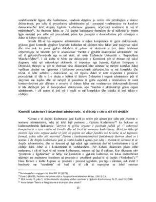 15
vendi.Garancitë ligjore dhe kushtetuese, vendosin detyrime jo vetëm mbi përmbajtjen e akteve
diskrecionale, por edhe të procedurave administrative që i paraprjnë vendimarrjeve me karakter
diskrecional.Në këtë drejtim, Gjykata Kushtetuese gjermane, nëpërmjet vendimeve të saj të
mirënjohura44, ka theksuar faktin se :”të drejtat kushtetuese themelore do të ndikojnë jo vetëm
ligjin material, por edhe atë procedurial, përsa kjo paraqitet e domosdoshme për mbrojtjen e
duhur të këtyre të drejtave”
Brenda BE-së ku organeve administrative u njihen kompetenca të gjera diskrecionale,
gjykatat gjatë kontrollit gjyqësor kryesisht kufizohen në cështjen nëse faktet janë pasqyruar saktë
dhe nëse nuk ka pasur gjykim dukshëm të gabuar në vlerësimin e tyre, duke dëshmuar
vetpërmbajtje në tundimin për të zëvendësuar “meritat e gjykimit diskrecional administrativ” me
atë të gjykatës.Pavarësisht nga sa më sipër, në rastin Technische Universität v. Hauptzollamt
München-Mitte45, i cili kishte të bënte me diskrecionin e Komisionit për të zbatuar një taksë
doganore ndaj një mikroskopi elektronik të importuar nga Japonia, Gjykata Evropiane e
Drejtësisë, thekspo se për të vlerësuar nëse diskrecioni ishte ushtruar në mënyrë korrekte duhej
verifikuar zbatimi me rigorozitet i kërkesave proceduriale përkatëse.Pra sa më kompleks dhe
teknik të ishte ushtrimi i diskrecionit, aq më rigoroz duhet të ishte respektimi i garancive
proceduriale të tilla si 1-e drejta e hetimit të fakteve 2-detyrimi i organit administrativ për të
shqyrtuar me kujdes dhe në mënyrë të paanshme të gjitha aspektet e rëndësishme të rastit
konkret-detyrimi për dhënien e arsyeve të duhura lidhur me vendimarrjen diskrecionale.Garanci
të tilla shërbejnë për të barazpeshuar diskrecionin, apo “marzhin e vlerësimit”që gëzon organi
administrativ, i cili tenton të jetë më i madh sa më komplekse dhe teknike të jenë faktet e
cështjes.
Kontrolli kushtetues i diskrecionit administrativ, si cëështje e shtetit tëë sëë drejtëës
Normat e të drejtës kushtetuese janë kusht jo vetëm për qënien por edhe për zbatimin e
normave administrative, ndaj në këtë linjë parimore , Gjykata Kushtetuese46 ka theksuar se
kushtetuetshmëria funksionale ”detyron të gjitha organet e pushtetit publik që t’i ushtrojnë
kompetencat e tyre vetëm në kuadër dhe në bazë të normave kushtetuese. Aktet juridike që
nxirren nga këto organe duhet të jenë në pajtim me aktet juridike më ta larta, si në kuptimin
formal, ashtu edhe atë material”.Parimi i kushtetuetshmërisë funksionale ilustron idenë se i
normat e dë drejtës kushtetuese janë jo vetëm kushti I qenies por edhe I zbatimit të normave të së
drejtës administrative, dhe se itenerari që ligji ndjek nga kushtetuta deri në konkretizimin e tij në
cështje fakti, është ai i konkretizimit të vazhdueshëm. .Për Kelsen, diskrecion gëzon edhe
parlamenti, i cili në bazë të një norme kushtetuese, miraton një ligj të caktuar. Kur shkruante mbi
“problemin e ligjshmërisë” në lidhje me karakterin e gjykimit kushtetues me fokus marredhëniet
ndërmjet tre pushteteve shtetërore në procesin e prodhimit gradual të së drejtës (“Stufenbau”),47
Hans Kelsen e kishte kuptuar se produkti i procesit legjislativ, pra ligji i miratuar, nuk është I
barabartë me “standartin” në bazë të të cilit ai supozohet se është miratuar
44Bundesverfassungsgericht,BVerfGE 53 (1979),
45CaseC-269/90, TechnischeUniversitätv. HauptzollamtMünchen-Mitte, 1991 E.C.R.
46 Shih nenin 15, pika 2, të Kushtetutës shqiptare si dhe vendimin e Gjykatës Kushtetuese Nr.25, datë 5.12.2008
47 Hans Kelsen “Teoria e Përgjithsme e të drejtës dhe shtetit”
 