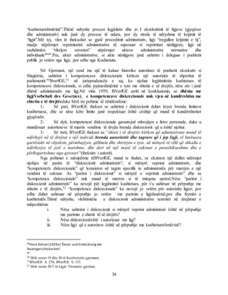 16
“kushtetuetshmërinë”.Thënë ndryshe procesi legjislativ dhe ai I ekzekutimit të ligjeve (gjyqësor
dhe administrativ) nuk janë dy procese të ndara, por dy nivele të ndryshme të krijimit të
“ligjit”.Më tej, vlen të theksohet se gjatë procedimit adminstrativ, ligji “rregullon krijimin e tij”,
madje nëpërmjet veprimtarisë administrative të supozuar si veprimtari nënligjore, ligji në
vazhdimësi “rikrijon vetveten” nëpërmjet akteve administrative normative dhe
individuale4849.Pra, aktet administrative, si akte nënligjore janë ushtrim i deleguar i pushtetit
publik jo vetëm nga ligji, por edhe nga Kushtetuta.
Në Gjermani, një vend me një të kaluar historike autoritare të pushtetit ekzekutiv si
Shqipëria, ushtrimi i kompetencave diskrecionale kërkon një autorizim të shprehur të
parlamentit.50BverfGE,51 në jurisprudencën e saj ka njohur legjitimitetin kushtetues të
kompetencave diskrecionale, si edhe pajtueshmërinë e tyre me shtetin e së drejtës, nëse ato i janë
dhënë administratës me ligj.Në vitin 1959, BVerfGE arriti në konkluzionin, se dhënia me
ligj(Vorbehalt des Gesetzes), e kompetencave diskrecionale nuk vjen në kundërshtim me
shtetin e të drejtësduke bërë tre pohime të rëndësishme:
1- Së pari, BVerfGE theksoi se ushtrimi i diskrecionit duhet kryer brenda limiteve
kushtetuese, dhe se nëse këto limite janë respektuar është cështje që mund të kundërshtohet
gjyqësisht.
2- Së dyti, kompetencat diskrecionale garantojnë mbrojtjen e lirive personale, duke u
mundësuar autoriteteve të marrin vendime të drejta brenda diskrecionit që u është njohur.
3- Së treti, BVerfGE theksoi se:”shteti i të drejtës kërkon që administrata mund të
ndërhyjë në të drejtat e një individi brenda autoritetit dhe tagrave që i jep ligji, të limituara
qartësisht në objektin, përmbajtjen, qëllimin dhe shtrirjen e tyre, në mënyrë të tillë që shkalla e
ndërhyrjes të jetë e matshme, dhe deri në një masë të caktuar e parashikueshme dhe e
përllogaritshme nga qytetari”(theksim i autorit).
Nga pohimet e mësipërme tëBVerfGE, mund te thuhet, se ekziston një dallim ndërmjet
njohjes në parim të “diskrecionit administrativ”, si mënyrë veprimi administrativ, dhe
“kompetencës diskrecionale” që konsiston në tagrin specifik te administratës për marrjen e një
vendimi të caktuar. As “parimi i diskrecionit” si mënyrë e veprimit administrativ” dhe as
“kompetenca diskrecionale” nuk mund të merren si të mirqena apriori.Nëse “parimi i
diskrecionit administrativ” ka nevojë për legjitimitet kushtetues, për t’u ushtruar në përputhje me
shtetin e të drejtës,52 “kompetenca diskrecionale” ka nevojë jo vetëm për autorizim ligjor, por
edhe duhet ushtruar në përputhje jo vetëm me parimin e ligjshmërisë,por dhe frymën e
kushtetutës.Thënë ndryshe, vlefshmëria e diskrecionit administrative testohet në drejtimet e
mëposhtëme
i. Nëse ushtrimi i diskrecionit si mënyrë veprimi administraiv është në përputhje
me parimin e shtetit të së drejtës?
ii. Nëse diskrecioniështë i autorizuar me ligj?
iii. Nëse ligji që e autorizon është në përputhje me kushtetuetshmërinë?
48Hans Kelsen (1929a) ‘Ëesen und Entëicklung der
Staatsgerichtsbarkeit’
49
50 Shih nenet 19 dhe 20 të Kushtetutës gjermane
51BVerfGE 8, 274; BVerfGE 9, 137.
52 Shih nenin 20/3 të Ligjit Themelor gjerman
 
