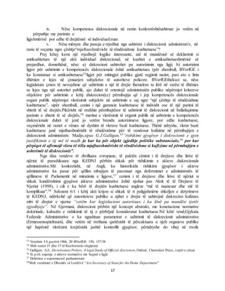 17
iv. Nëse kompetenca diskrecionale në rastin konkretështëushtruar jo vetëm në
përputhje me parimin e
ligjshmërisë por edhe të drejtësisë së individualizuar.
v. Nëse mënyra dhe pasoja e rrjedhur nga ushtrimi i diskrecionit administrativ, në
raste të veçanta ngre çështje“mjaftueshmërisht të rëndësishme kushtetuese”?
Prej këtej kemi një rrjedhojë logjike interesante, atë të mundësisë së deklarimit si
antikushtetues të një akti individual diskrecional, në kushtet e antikushtetueshmërisë së
prejardhur, domethënë, nëse: a) diskrecioni ushtrohet pa autorizimin nga ligji; b) autorizimi
ligjor për ushtrimin e kompetencës diskrecionale është antikushtetues (për shembull, BVerfGE i
ka konstatuar si antikushtetuese53ligjet për mitingjet publike gjatë regjimit nazist, pasi ato e linin
dhënien e lejes në çmuarjen subjektive të autoriteve policore. BVerfGEtheksoi se, nëse
legjislatura çmon të nevojshme që ushtrimin e një të drejte themelore ta lërë në varësi të dhënies
se lejes nga një autoritet publik, ajo duhet të orientojë administratën publike nëpërmjet kritereve
objektive për ushtrimin e këtij diskrecioni);c) përmbajtja që i jep kompetencës diskrecionale
organi publik nëpërmjet vlerësimit subjektiv në ushtrimin e saj ngre “një çështje të rëndësishme
kushtetuese”, sipër shembull, cenini i një garancie kushtetuese të individit ose të një parimi të
shtetit të së drejtës.Pikërisht në rrafshin përmbajtësor të ushtrimit të diskrecionit në ballafaqimme
parimin e shtetit të së drejtës,54 meritat e vlerësimit të organit publik në ushtrimin e kompetencës
diskrecionale duhet të jenë jo vetëm brenda autorizimeve ligjore, por edhe kushtetuese,
veçanërisht në rastet e vënies në dyshim të vlerave bazë kushtetuese. Thënë ndryshe, vlerat bazë
kushtetuese janë mjaftueshmërisht të rëndësishme për të vendosur kufizime në përmbajtjen e
diskrecionit administrativ. Madje,sipas G.J.Galligan,55”rishikimi gjyqësor i diskrecionit e gjen
justifikimin e tij më të madh jo kur ka për objekt zgjedhje politike substanciale,56 por kur
përpiqet të afirmojë vlera të tilla mjaftueshmërisht të rëndësishme si kufizime në përmbajtjen e
ushtrimit të diskrecionit”.
Nga disa vendeve të zhvilluara evropiane, të paktën cënimi i të drejtave dhe lirive të
njëriut të parashikuara nga KEDNJ përbën shkak për rishikimin e akteve diskrecionale
administrative.Më konkretisht, në Angli, ku historikisht rishikimi gjyqësor i akteve
administrative ka pasur për qëllim mbajtjen të pacenuar nga deformimet e administratës të
qëllimeve të Parlamentit në miratimin e ligjeve,57 cenimi i të drejtave dhe lirive të njëriut si
shkak kundërshtimi gjyqësor iakteve administrative është njohur pas Aktit të të Drejtave të
Njeriut (1998), i cili e ka bërë të drejtën kushtetuese angleze “më të nuancuar dhe më të
komplikuar”.58 Seksioni 6/1 i këtij akti krijon si shkak të ri paligjshmërie shkeljen e detyrimeve
të KEDNJ, ndërkohë që autoriteteve publike u njihet e drejta të ushtrojnë diskrecion kufizues
mbi të drejtat e njeriut “vetëm kur legjislacioni autorizues i ka lënë pa mundësi tjetër
zgjedhjeje”. Në Gjermani, diskrecioni përbën një koncept abstrakt, me konotacione normative
doktrinale, kubazën e rishikimit të tij e përbëjnë konsideratat kushtetuese.Në këtë vend,Gjykata
Federale Administrative e ka ngushtuar parametrat e ushtrimit të diskrecionit administrative
(Ermessensspielraum), dhe vetëm në rrethana qartësisht të përcaktuara u njeh organeve publike
një hapësirë vlerësimi krejtësisht jashtë kontrollit gjyqësor, përndryshe do vihej në rrezik
53 Vendimi I 6 gushtit 1966, 20 BVerfGE 150, 157-58
54 Shih nenet 15 dhe 17 të Kushtetutës shqiptare
55 Galligan, G.J, Dicretionary Poëers, A legal Study of Official discretion,Oxford, Clarendon Press, vepër e cituar
56 Si p.sh.nxjerrja e akteve normative me fuqinë e ligjit
57 Doktrina e supremacisë parlamentare
58Shih vendimet e Dhomës së Lordëvë “Avs.Secretary of State for the Home Department”
 