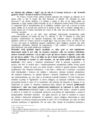 19
me objektin dhe qëllimin e ligjit”, kjo do nuk do të kënaqte kërkesat e një “kontrolli
gjyqësor efektiv” në bazë të nenit 6/1 të Konventës.
Në Francë, Conseil d’Etat ushtron kontroll maksimal mbi vendimet që ndikojnë në të
drejtat civile, si dhe të drejtat dhe liritë themelore të individit. Për shembull, në rastin
Benjamin,,60 një aktivist famëkeq i të djathtës u ndalua të fliste në një miting publik, me
argumentin se grupe majtiste kishin kërcënuar që do të shkaktonin trazira.Conseil d’Etat arsyetoi
se, argumentet ishin të pamjaftueshme për të justifikuar vendimin, sepse nuk u provua që trazira
serioze publike do të pasonin nëse aktivisti do të lejohej të fliste, dhe se ndalimi i mitingut ishte e
vetmja mënyrë për të trajtuar kërcënimin për trazira të tilla, edhe nëse një kërcënim i tillë do të
ekzistonte seriozisht.
Pavarësisht nga sa më sipër, aktet individuale diskrecionale konsiderohen jashtë
juridiksionit kushtetues në kushtet kur neni 131 shkronja “c” dhe “f” shprehet se, vetëm aktet
normative kundërshtohen në Gjykatën Kushtetuese dhe kufizohet aksesi i drejtpërdrejtë i
individëve vetëm me “cenimi i procesit të rregullt ligjor”. Nga ana tjetër, LGJA, në nenin 7/a dhe
17/1/a/c, bën pjesë të juridiksionit gjyqësor administrativ aktet nënligjore normative dhe aktet
administrative individuale, ndërkohë që jurisprudenca e GjK vazhdon t’i mbetet qëndrimit se
aktet individuale janë jashtë juridiksionit kushtetues.61.
Përkundër këtij qëndrimi shpreh mendimin se, duke qenë se akti administrativ
diskrecional mund të jetë edhe me karakter normative edhe me karakter individuale,
atëherë kontrolli kushtetues i tij nevojitet si për një interes konkret subjektiv, ashtu edhe
për një interes publik.62 Pra, si në lidhje me një të drejtë subjektive të individit, ashtu edhe
për një ballafaqim të normës së aktit normativ, me një parim publik të garantuar me
kushtetutë. Nëse misioni i “drejtësisë administrative” është të garantojë respektimin e të
drejtave dhe lirive të invidivit duke e mbajturveprimtarinë eadministratës publike brenda parimit
të ligjshmërisë, atëherë më tepër sesa ndarja formale e objektit të gjykimit ndërmjet “drejtësisë
administrative” dhe “drejtësisë kushtetuese”, e cila është e vështirë për t’u mbrojtur, i nevojshëm
është individualizimi i kritereve për dallimin e funksioneve ndërmjet drejtësisë administrative
dhe drejtësisë kushtetuese, ku sigurisht funksioni i drejtësisë administrative duhet të orientohet
nga kushtetuetshmëria, por nuk mund ta zëvendësojë kontrollin kushtetues. Në këtë drejtim jam i
mendimit se,çështje të “ligjshmërisë” së akteve nënligjore, që tejkalojnë verifikimin e kërkesave
proceduriale-formale të nenit 118 të Kushtetutës, dhe kërkojnë një intepretim të integruar të saj,
shndërrohen në çështje të “drejtësisë kushtetuese”,duke afirmuar një “rezervë juridiksionale
kushtetuese”, duke mos lejuar qëdiskrecioni administrativ në substancë të sjellë efekte
juridike antikushtetuese.Rrjedhojë logjike e këtij përfundimi është shtrirja e zbatimit të parimit
të shtetit të së drejtës në: a) përpunimin ekërkesave procedurale për implementimin e parimit të
përfaqësimitdhe vlerësimittë ndershëm, tëtë gjitha interesave që mund të rezultojnë të cenuara
nga ushtrimi i diskrecionit administrativ; b) adoptimin e akteve nënligjore diskrecionale jo vetëm
në përputhje me kërkesat formale-proceduriale të nenit 118/2 të Kushtetutës, por edhe me limitet
materiale kushtetuese të ligjshmërisë; Për më tepër, duke mbajtur në konsideratë karakterin e
60 CE, 19 Maj 1933
61 Shih vendimet e Gjykatës Kushtetuese nr. 14 datë 21.3.2014, dhe nr.81 datë 28.5.2015
62 Shih Sokol Sadushi, Akti administrative-objekt I juridiksionit gjyqësor dhe kushtetues, te E drejta Administrative
2, faqe 304
 