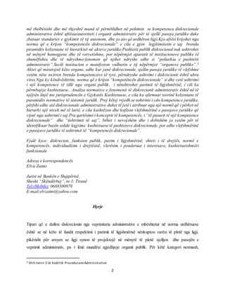 2
më thelbësisht dhe më thjeshtë mund të përmblidhet në pohimin se kompetenca diskrecionale
administrative është aftësia/autoriteti i organit administrativ për të sjellë pasoja juridike duke
zbatuar standartet e gjykimit të tij autonom, dhe jo ato që urdhëron ligji.Kjo aftësi krijohet nga
norma që e krijon “kompetencën diskrecionale” e cila e gjen legjitimitetin e saj brenda
piramidës kelzeniane të hierarkisë në akteve juridike.Pushtetit publik diskrecional nuk ushtrohet
në mënyrë homogjene dhe të vetvetishme, por nëpërmjet aparatit të institucioneve publike të
shumëfishta dhe të ndryshme-fenomen që njihet ndryshe edhe si “poliarkia e pushtetit
administrativ”.Secili institucion e manifeston vullnetin e tij nëpërmjet “organeve publike”.3
Aktet që miratojnë këto organe, edhe kur janë diskrecionale, sjellin pasoja juridike të vlefshme
vetëm nëse nxirren brenda kompetencave të tyre, përndryshe ushtrimi i diskrecionit është ultra
vires.Nga ky këndvështrim, norma që e krijon “kompetëncën diskrecionale” si dhe vetë ushtrimi
i një kompetence të tillë nga organi publik, i nënshtrohet parimit të ligjshmërisë, i cili ka
përmbajtje kushtetuese.. Analiza normative e fenomenit të diskrecionit administrativ është në të
njëjtën linjë me jurisprudencën e Gjykatës Kushtetuese, e cila ka afirmuar teorinë kelzeniane të
puramidës normative të sistemit juridik. Prej këtej rrjedh se ushtrimi i cdo kompetence juridike,
përfshi edhe atë diskrecionale administrative duhet të jetë i atribuar nga një normë që i përket në
hierarki një niveli më të lartë, e cila kushtëzon dhe kufizon vlefshmërinë e pasojave juridike që
vijnë nga ushtrimi i saj.Pra qartësimi i konceptit të kompetencës, i “të pasurit të një kompetence
diskrecionale” dhe “üshtrimit të saj”, bëhet i nevojshëm dhe i dobishëm jo vetëm për të
identifikuar bazën solide legjtime kushtetuese të pushteteve diskrecionale, por edhe vlefshmërinë
e pasojave juridike të ushtrimit të “kompetencës diskrecionale”.
Fjalë kyce: diskrecion, funksion publik, parim i ligjshmërisë, shteti i të drejtës, normë e
kompetencës, individualizim i drejtësisë, vlerësim i ponderuar i interesave, kushtetuetshmëri
funksionale
Adresa e korrespondencës
Elvis Zaimi
Jurist në Bankën e Shqipërisë,
Sheshi “Skëndërbej”, nr.1, Tiranë
Tel:(Mobile) 0688300979
E-mail:elvzaimi@yahoo.com
Hyrje
Tipari që e dallon diskrecionin nga veprimtaria administrative e mbështetur në norma urdhëruese
është se në këto të fundit respektimi i parimit të ligjshmërisë nënkupton varësi të plotë nga ligji,
pikërisht për arsyen se ligji synon të projektojë në mënyrë të plotë sjelljen dhe pasojën e
veprimit administrativ, pa i lënë mundësi zgjedhjeje organit publik. Për këtë kategori normash,
3 Shih nenin 3 të Kodittë ProceduraveAdministrative
 