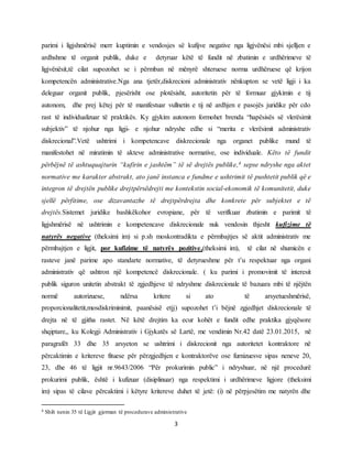 3
parimi i ligjshmërisë merr kuptimin e vendosjes së kufijve negative nga ligjvënësi mbi sjelljen e
ardhshme të organit publik, duke e detyruar këtë të fundit në zbatimin e urdhërimeve të
ligjvënësit,të cilat supozohet se i përmban në mënyrë shteruese norma urdhëruese që krijon
kompetencën administrative.Nga ana tjetër,diskrecioni administrativ nënkupton se vetë ligji i ka
deleguar organit publik, pjesërisht ose plotësisht, autoritetin për të formuar gjykimin e tij
autonom, dhe prej këtej për të manifestuar vullnetin e tij në ardhjen e pasojës juridike për cdo
rast të individualizuar të praktikës. Ky gjykim autonom formohet brenda “hapësisës së vlerësimit
subjektiv” të njohur nga ligji- e njohur ndryshe edhe si “merita e vlerësimit administrativ
diskrecional”.Vetë ushtrimi i kompetencave diskrecionale nga organet publike mund të
manifestohet në miratimin të akteve administrative normative, ose individuale. Këto të fundit
përbëjnë të ashtuquajturin “kufirin e jashtëm” të së drejtës publike,4 sepse ndryshe nga aktet
normative me karakter abstrakt, ato janë instanca e fundme e ushtrimit të pushtetit publik që e
integron të drejtën publike drejtpërsëdrejti me kontekstin social-ekonomik të komunitetit, duke
sjellë përfitime, ose dizavantazhe të drejtpërdrejta dhe konkrete për subjektet e të
drejtës.Sistemet juridike bashkëkohor evropiane, për të verifkuar zbatimin e parimit të
ligjshmërisë në ushtrimin e kompetencave diskrecionale nuk vendosin thjesht kufizime të
natyrës negative (theksimi im) si p.sh moskontradikta e përmbajtjes së aktit administrativ me
përmbajtjen e ligjit, por kufizime të natyrës pozitive,(theksimi im), të cilat në shumicën e
rasteve janë parime apo standarte normative, të detyrueshme për t’u respektuar nga organi
administrativ që ushtron një kompetencë diskrecionale. ( ku parimi i promovimit të interesit
publik siguron unitetin abstrakt të zgjedhjeve të ndryshme diskrecionale të bazuara mbi të njëjtën
normë autorizuese, ndërsa kritere si ato të arsyetueshmërisë,
proporcionalitetit,mosdiskriminimit, paanësisë etjj) supozohet t’i bëjnë zgjedhjet diskrecionale të
drejta në të gjitha rastet. Në këtë drejtim ka ecur kohët e fundit edhe praktika gjyqësore
shqiptare,, ku Kolegji Administrativ i Gjykatës së Lartë, me vendimin Nr.42 datë 23.01.2015, në
paragrafët 33 dhe 35 arsyeton se ushtrimi i diskrecionit nga autoritetet kontraktore në
përcaktimin e kritereve fituese për përzgjedhjen e kontraktorëve ose furnizuesve sipas neneve 20,
23, dhe 46 të ligjit nr.9643/2006 “Për prokurimin public” i ndryshuar, në një procedurë
prokurimi publik, është i kufizuar (disiplinuar) nga respektimi i urdhërimeve ligjore (theksimi
im) sipas të cilave përcaktimi i këtyre kritereve duhet të jetë: (i) në përpjesëtim me natyrën dhe
4 Shih nenin 35 të Ligjit gjerman të procedurave administrative
 