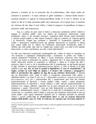 4
përmasat e kontratës që do të prokurohet dhe (ii) jodiskriminuese, duke krijuar kushte për
konkurrim të paanshëm e të hapur ndërmjet të gjithë kandidatëve e ofertuesve.Është detyrim i
autoritetit kontraktor të sigurojë që kërkesat/specifikimet teknike (i) të jenë të shkruara në një
mënyrë të tillë që të hapin prokurimin publik ndaj konkurrencës, (ii) të lejojnë akses të barabartë
për ofertuesit (iii) nuk duhet të kenë efektin e krijimit të pengesave të pajustifikuara në hapjen e
prokurimit publik ndaj konkurrencës.
Nga sa u pohua më sipër mund të thuhet se diskrecioni administrativ përbën “ushtrim të
deleguar të autoritetit publik", sepse kur ushtron një kompetencë diskrecionale, organi
administrativ vepron si një nëvendës (surrogat) i legjislatorit,-thënë ndryshe organi administrativ
e vetkrijon pasojën juridike jo duke zbatuar standartet e ligjit por standartet që i imponon gjykimi
i tij autonom.Ky vëzhgim ngre problemin e “tjetërsimit” të “kompetëncës legjislative”, një
cështje e dimensioneve kushtetuese.Secila nga zgjedhjet diskrecionale që qëndrojnë të hapura
para organit publik kur ky ushtron një kompetencë diskrecionale konsiderohen njëlloj të
vlefshme nga rendi juridik, ndaj edhe ky vëzhgim ngre cështjen tjetër, sesi mund të jetë zgjedhja
diskrecionale jo vetëm e përshtashme por edhe e drejtë njëkohësisht?5,
Në ditët tona diskrecioni konsideroheti pashmangshëm dhe i lidhur në mënyrë të natyrshme me
vetë karakterin e veprimtarisë administrative,madje i konsideruar se përbën vetë “thelbin e
veprimit administrativ”.6Ndërkohë, në fillimet e teorisë kushtetuese, diskrecioni është kritikuar
se krijon një tension të përhershëm me parimin e ligjshmërisë dhe i lë shteg arbitraritetit.Kritikat
kundër diskrecionit bazohen në argumentin se ndërhyrjet e shtetit në të drejtat dhe liritë e
qytetarëve duhet të jenë sa më të parashikueshme dhe të kontrollueshme me ligj7(parimi iepërsisë
së ligjit, doktrinës së supremacisë parlamentare,rezervës ligjore8), si edhe të barazisë së të gjithë
subjekteve para ligjit. Pra, në bazë të parimit të ligjshmërisë, të çuar në skajshmërinë e tij
logjike, çështjet që kanë lidhje me njohjen e të drejtave dhe vendosjen e përgjegjësive
duhet të përcaktohen dhe zgjidhen me ligj, dhe jo nga ushtrimi i diskrecionit.. E shprehur
nga një këndvështrim tjetër, mund të thuhet se kompetenca diskrecionale është antiteza e
urdhërimit.Ushtrimi i saj mund të jetë ose jo i detyrueshëm (mandatory competence/ministerial
duty/competence liee), por e padetyrueshme dhe e papaërcaktuar janë koha dhe rrethanat
(papërcaktueshmëri në hipotezën e normës juridike), sjellja, veprimi i organit administrativ
(papërcaktueshmëri në dispozitivin e normës juridike), si edhe sanksioni (papërcaktueshmëri në
sanksion). Pra, mungon urdhërimi i ligjvënësit, kur në çfarë rrethanash dhe sesi do të ushtrohet
kompetenca e quajtur “diskrecionale”, sepse ajo është lënëpjesërisht ose plotësisht në vlerësimin
subjektiv të administratëspër marrjen e vendimit më të drejtë dhe të përshtashëm në çdo rasti të
vecantë.Nga sa u parashtrua mund të thuhet se jemi para një kompetence diskrecionale sa herë që
sistemi juridik i njeh organit administrativ hapësirën për të vetëkrijuar pjesërisht ose plotësisht
ardhjen e pasojës juridike.Nga ky këndvështrim duket se atje ku ekziston diskrecioni
mungon titulli juridik, sepse ky është zëvendësuar me çmuarjen apo vlerësimin subjektiv të
5ndonëse doktrina gjermane operon me konceptin idealist se edhe për zgjedhjet diskrecionale ka vetëm një zgjedhje
të drejtë
6 Dr.Sokol Sadushi “E drejta administrative 2”, Tiranë 2008 , fq..315
7 Shih nenin 4 ,pika 1, të Kushtetutës
8 Shih nenin 42, pika 1, të Kushtetutës
 