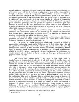 5
organit publik, por ky përcaktimdotë ishte I mangëtdhe do ta barazonte ushtrimine diskrecionit me
arbitraritetin nëse , nuk do të plotësohej me përcaktimin se rendi juridik u njeh subjekteve
tëdrejtën e “üshtrimit korrekt të kompetencës diskrecionale”.Pra në rastin e ushtrimit të
autoritetit diskrecional, rendi juridik nuk u njeh subjekteve titullin e gëzimit të “të mirës publike”
që aspirojnë (p.sh pranimin në shërbimin publik), por u njeh atyre të drejtën e “ushtrimit korrekt
të diskrecionit” nga organi publik, përndryshe pasojat juridike të ushtrimit të kompetencës
diskrecionale janë të pavlefshme. Detyrimi i “ushtrimit korrekt të diskrecionit” nga organi
publik, nënkupton pjesëmarrjen dhe rolin proaktiv të subjekteve të insteresuara gjatë fazës
paraprake të nxjerrjes së aktit, duke parashtruara para organit publik të gjitha argumentat e
nevojshme në mënyrë që akti diskrecional në përfundim të procedurës të jetë sa më i paanshëm
ndaj të gjithë interesave të ndikuara prej tij.
.Dy kategoritë e kompetencave që kushtëzonë mënyrën e veprimit administrativ
(urdhëruese dhe diskrecionale) krijohen me akt normativ (ligj./akt nënligjor) dhe funksionojnë
sipas skemës normë juridike-verifikim fakti-pasojë juridike. Por teknikisht, në mënyrën sesi
prodhojnë pasojën juridike ato dallojnë nga njëra-tjetra sepse,
1- në normat që krijojnë kompetenca me karakter urdhërues/detyrues ligjënësi synon
projektimin me saktësi të pasojës juridike, ndërkohë që organi publik vetëm verifikon
ekzistencën e faktit/eve të parashikuar në hipotezën e saj .
2- në normat që krijojnë kompetencën diskrecionale, legjislatori në ardhjen e
pasojësjuridike përfshin edhe organin publik. Përfshirja e këtij të fundit ndodh duke i lënë atij
një hapësirë vlerësimi subjektiv, brenda të cilës ai formon gjykimin e tij autonom dhe prej këtej
manifeston edhe vullnetin e tij, lidhur me kohën, rrethanat, ose mënyrën e reagimit ndaj situatave
faktike të ndryshme, si edhe me mundësinë për të ndërrmarrë ose jo veprime administrative në
përgjigje të tyre.Këtë vlerësim organi publik e kryen të individualizuar, në përshtashmëri me
situatën faktiketëë cdo rast konkret, si dhe në përputhje me vlerat ligjore që karakterizojnë në
përgjithësi shtetin e të drejtës.
Hans Kelsen, duke kritikuar teorinë e ligjit urdhër të John Austin merrte si
shembull”normat e kompetencës”, të cilat për të nuk janë norma të mirëfillta, sepse nuk
parashikojnë sanksione.9Ato thjesht “tregojnë mjetet e nevojshme për të arritur një qëllim të
caktuar”.dhe si të tilla nuk kanë lidhje me karakterin shtrëngues shoqëror të normave të tjera
Mosrespektimi i tyre nuk sjell një dënim/sanksion, por thjesht pavlefshmëri absolute (ushtrimi
ultra vires i diskrecionit).. Ndërsa normat kushtetuese sanksionojnë horizontet parimore dhe
procedurale të ushtrimit të pushtetit publik, ato administrative punojnë “nën hijen” e të parave,
duke ofruar rregullimet e detajuara të ushtrimit të pushtetit publik. Pra, normat administrative
nga ky këndvështrim kanë më shumë ndikim sesa normat kushtetuese në kufizimin e sjelljes së
pushtetit publik, dhe pikërisht për këtë arsye janë pjesë e “kushtetuetshmërisë” senso latu. Nga
ky këndvështrim, duke qenë se diskrecioni duhet të ushtrohet sipas “parimit të drejtësisë së
individualizuar”, në mënyrë të natyrshme pjesë të analizës duhet të jenë edhe ato aspekte të
kontrollit kushtetues të akteve individuale, të cilatjanë të pashmangshme për kuptimin e duhur të
fenomenit të diskrecionitdhe rëndësisë që ai paraqet për shtetin e së drejtës. Për qartësimin e
aspekteve të caktuara terorike të diskrecionit administrativ brenda skemës së pushteve
kushtetuese do të mbaj në konsideratë dallimin ndërmjet pushtetit konstituitiv(pouvoir
constituant) dhe pushteteve të konstituuara(pouvoir constituant dérivé)10, si argument qëndror i
9H. Kelsen, General Theory of Laë and State, Neë York: Russel & Russel 1961, p.Â€61
10 Raymond Saleilles
 