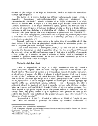 6
diskutimit të çdo çështjeje që ka lidhje me demokracinë, shtetin e së drejtës dhe marrëdhëniet
ndërmjet ligjit dhe politikës
Për ilustrim do të merren shembuj nga kërkimet krahasuese,duke synuar ofrimin e
standardeve harmonizuese ndërmjetzbatimitpraktiktë diskrecionit administrativ dhe
kushtetuetshmërisë funksionale.11 Metoda krahasuese në të drejtën administrative i ka rrënjët
historike në shekullin XIX, në veprat e A.V.Dicey, Otto Mayer, Rudolph Smend dhe Eduard
Lafferiere, themelueseve të së drejtës administrative angleze, gjermane dhe franceze.E vënë në
pikëpyetje për shkak të tipareve të theksuara kombëtare që shfaq kjo degë e së drejtës, kërkimet
krahasuese në ditët tona vlerësohen si të rëndësishme për zhvillimin e të drejtave administrative
kombëtare, duke gjetur shprehje edhe në tekste legjislative si, për shembull, neni 228/II i TKEE:
Cit:”Në rastin e përgjegjësisë jashtëkontraktore, në përputhje me parimet e përgjithshme
të përbashkëta të vendeve anëtare, Komuniteti do të zhdëmtojë çdo dëm të shkaktuar nga
institucionet ose nëpunësit e tij”.
Paragrafi i sipërcituar, jo vetëm pranon se ka parime ligjore të përbashkëta për të gjitha
shtetet anëtare të BE në lidhje me përgjegjësinë jashtëkonraktore të administratës publike, por
edhe se këto parime janë burim i së drejtës komunitare.
Duke evituar transplantet e panevojshme juridike,12 që edhe kur janë të sukseshme
Monteskie i ka konsideruar për shkak të paqartësisë së tyre ”un tres grand hasard”,13përvojat
dhe shembujt e ofruar nga kërkimet krahasuese mund të jenë stimuj të dobishëm në përpunimin
e ideve juridike, që të shprehura në prag të reformës në drejtësi, mund të kontribuojnë në
elaborimin e zgjidhjeve teoriko-praktike, për ta bërë diskrecionin administrativ një nocion të
themeluar mbi standardet e shtetit të së drejtës.
Nocioni teorik i diskrecionit
Autorë të ndryshëmvënë në dukje, se e drejta administrative vuan nga “lulëzimi i
fjalëve”, ndaj edhe14 kuptimi i termit “diskrecion” varet nga konteksti në të cilin përdoret. Sipas
Ronald Dëorkin, “diskrecioni” në kuptimin e tij të thjeshtësuar parasheh të drejtën e një zyrtari,
që për një arsye të caktuar, ndaj fakteve të çështjes të aplikojë gjykimin e tij në vend të zbatimit
mekanik që do t’i urdhëronte atij një normë imperative. Filozofi i shquar i pozitivizmit, H.L.A
Hart thekson së, çdo rregull ligjor ka një “tekst të hapur”, pra një hapësirë me “kuptim të hapur
dhe të papërcaktuar”, e cila lë shteg për intepretim diskrecional pra lë mundësi zgjedhjeje nga
nëpunësi publik apo gjyqtariThënë ndryshe, reduktimi i plotë i diskrecionit, pra edhe i
arbitraritetit qëmund ta shoqërojë atë, është i pamundur teorikisht edhe nëpërmjet rregullave
ligjore me karakter urdhërues.Ndërkohë, Ronald Dëorkin, që tejkalon traditën pozitiviste, duke
ishtuar kuptimit të ligjit përveç rregullës sociale edhe parimet, thekson se “diskrecioni” është një
koncept relativ, ndaj përtej kuptimit të tij të thjeshtësuar është gjithmonë me vend që kur
përdorim këtë term të bëjmë njëkohësisht edhe pyetjet: “diskrecion sipas cilave standarteve?”,
“diskrecion nën cilin autoritet?”
.Rekomandimi nr. R (80) 2, i Komitetit të Ministrave të Këshillit të Evropës, 11 mars
1980 ”Lidhur me ushtrimin e pushteteve diskrecionale nga autoritetet administrative” e
11Shih nenin 9 të Kodit të Procedurave.Administrative
12 Shih më gjerësisht John Bell, Mechanisms for cross-fertilisation of Administrative Laë in Europe”, në “Neëëëëë
Direction s in Public Law”, Hart Publishing, 1998
13 Montesqieu, Esprit de Loi
14 Ronald Dëorkin “Taking Rights Seriously”
 