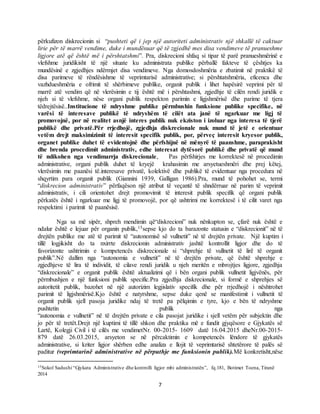 7
përkufizon diskrecionin si “pushteti që i jep një autoriteti administrativ një shkallë të caktuar
lirie për të marrë vendime, duke i mundësuar që të zgjedhë mes disa vendimeve të pranueshme
ligjore atë që është më i përshtatshmi”. Pra, diskrecioni shfaq si tipar të parë pranueshmërinë e
vlefshme juridikisht të një situate ku administrata publike përballë fakteve të çështjes ka
mundësinë e zgjedhjes ndërmjet disa vendimeve. Nga domosdoshmëria e zbatimit në praktikë të
disa parimeve të rëndësishme të veprimtarisë administrative; si përshtatshmëria, eficenca dhe
vazhdueshmëria e ofrimit të shërbimeve publike, organit publik i lihet hapësirë veprimi për të
marrë atë vendim që në vlerësimin e tij është më i përshtashmi, zgjedhje të cilën rendi juridik e
njeh si të vlefshme, nëse organi publik respekton parimin e ligjshmërisë dhe parime të tjera
tëdrejtësisë..Institucione të ndryshme publike përmbushin funksione publike specifike, në
varësi të interesave publikë të ndryshëm të cilët ata janë të ngarkuar me ligj të
promovojnë, por në realitet asnjë interes publik nuk ekziston i izoluar nga interesa të tjerë
publikë dhe privatë.Për rrjedhojë, zgjedhja diskrecionale nuk mund të jetë e orientuar
vetëm drejt maksimizimit të interesit specifik publik, por, përveç interesit kryesor publik,
organet publike duhet të evidentojnë dhe përfshijnë në mënyrë të paanshme, paraprakisht
dhe brenda procedimit administrativ, edhe interesat dytësorë publikë dhe privatë që mund
të ndikohen nga vendimarrja diskrecionale, Pas përfshirjes me korrektesë në procedimin
administrative, organi publik duhet të kryejë krahasimin me arsyetueshmëri dhe prej këtej,
vlerësimin me paanësi të.interesave privatë, kolektivë dhe publikë të evidentuar nga procedura në
shqyrtim para organit publik (Giannini 1939, Galligan 1986).Pra, mund të pohohet se, termi
“diskrecion administrativ” përfaqëson një atribut të veçantë të shndërruar në parim të veprimit
administrativ, i cili orientohet drejt promovimit të interesit publik specifik që organi publik
përkatës është i ngarkuar me ligj të promovojë, por që ushtrimi me korrektesë i të cilit varet nga
respektimi i parimit të paanësisë.
Nga sa më sipër, shpreh mendimin që“diskrecioni” nuk nënkupton se, çfarë nuk është e
ndalur është e lejuar për organin publik,15sepse kjo do ta barazonte statusin e “diskrecionit” në të
drejtën publike me atë të parimit të “autonomisë së vullnetit” në të drejtën private. Një kuptim i
tillë logjikisht do ta nxirrte diskrecionin administrativ jashtë kontrollit ligjor dhe do të
favorizonte ushtrimin e kompetencës diskrecionale si “shprehje të vullnetit të lirë të organit
publik”.Në dallim nga “autonomia e vullnetit” në të drejtën private, që është shprehje e
zgjedhjeve të lira të individit, të cilave rendi juridik u njeh meritën e mbrojtjes ligjore, zgjedhja
“diskrecionale” e organit publik është aktualizimi që i bën organi publik vullnetit ligjvënës, për
përmbushjen e një funksioni publik specific.Pra zgjedhja diskrecionale, si formë e shprehjes së
autoritetit publik, bazohet në një autorizim legjislativ specifik dhe për rrjedhojë i nështrohet
parimit të ligjshmërisë.Kjo është e natyrshme, sepse duke qenë se manifestimit i vullnetit të
organit publik sjell pasoja juridike ndaj të tretë pa pëlqimin e tyre, kjo e bën të ndryshme
pushtetin publik nga
“autonomia e vullnetit” në të drejtën private e cila pasojat juridike i sjell vetëm për subjektin dhe
jo për të tretët.Drejt një kuptimi të tillë shkon dhe praktika më e fundit gjyqësore e Gjykatës së
Lartë, Kolegji Civil i të cilës me vendimetNr. 00-2015- 1609 datë 16.04.2015 dheNr.00-2015-
879 datë 26.03.2015, arsyeton se në përcaktimin e kompetencës lëndore të gjykatës
administrative, si kriter ligjor shërben edhe analiza e llojit të veprimtarisë shtetërore të palës së
paditur (veprimtarinë administrative në përputhje me funksionin publik).Më konkretisht,nëse
15Sokol Sadushi “Gjykata Administrative dhe kontrolli ligjor mbi administratën”, fq.181, Botimet Toena, Tiranë
2014
 