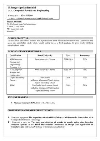 CAREER OBJECTIVE
To work in an educational institute with a professional work driven environment where I can utilize and
apply my knowledge, skills which would enable me as a fresh graduate to grow while fulfilling
organizational goals.
BASIC ACADEMIC CREDENTIALS
Qualification Board/University Year Percentage
M.E(Computer
Science and
Engineering)
Awaiting viva
Anna university, Chennai 2014-2016 76%
B.E(Computer
Science and
Engineering)
Anna university, Chennai 2010-2014 73%
Higher Secondary
Course
State board
Mahatma Montessori Matriculation
Higher Secondary school
2010 72%
SSLC Tamilnadu Matriculation Board
Mahatma Montessori Matriculation
Higher Secondary school
2008 78%
INPLANT TRAINING
 Attended training in BSNL from 15.1.13 to 17.1.13
CONFERENCES AND PAPER PRESENTATIONS
 Presented a paper on The importance of soft skills at Science And Humanities Association ,KLN
College of Information Technology
 Presented a paper on The study and detection of attacks on mobile nodes using intrusion
detection systems at the Third International Conference on Design and Application of
Structures and Drives, KLN College of Information Technology.
Present Address:
5-6-1/6,Skanda nivas,Natchatira nagar,
1st
street,3rd
cross street,
P&T nagar main road,
Madurai-17.
S.Sangavi priyadarshini
M.E , Computer Science and Engineering
Contact No. : - 8344514666
E-mail:- sangavishunmugavel1993@gmail.com
 