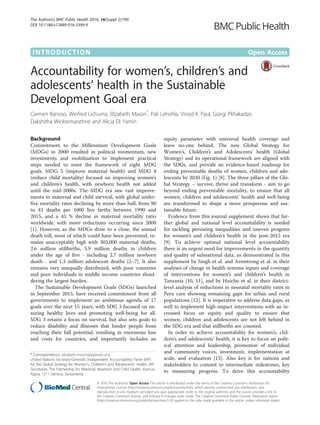 INTRODUCTION Open Access
Accountability for women’s, children’s and
adolescents’ health in the Sustainable
Development Goal era
Carmen Barroso, Winfred Lichuma, Elizabeth Mason*
, Pali Lehohla, Vinod K. Paul, Giorgi Pkhakadze,
Dakshitha Wickremarathne and Alicia Eli Yamin.
Background
Commitment to the Millennium Development Goals
(MDGs) in 2000 resulted in political momentum, new
investments and mobilisation to implement practical
steps needed to meet the framework of eight MDG
goals. MDG 5 (improve maternal health) and MDG 4
(reduce child mortality) focused on improving women’s
and children’s health, with newborn health not added
until the mid-2000s. The MDG era saw vast improve-
ments in maternal and child survival, with global under-
five mortality rates declining by more than half, from 90
to 43 deaths per 1000 live births between 1990 and
2015, and a 45 % decline in maternal mortality ratio
worldwide, with more reductions occurring since 2000
[1]. However, as the MDGs draw to a close, the annual
death toll, most of which could have been prevented, re-
mains unacceptably high with 303,000 maternal deaths,
2.6 million stillbirths, 5.9 million deaths in children
under the age of five - including 2.7 million newborn
death - and 1.3 million adolescent deaths [2–7]. It also
remains very unequally distributed, with poor countries
and poor individuals in middle income countries shoul-
dering the largest burden.
The Sustainable Development Goals (SDGs) launched
in September 2015, have received commitment from all
governments to implement an ambitious agenda of 17
goals over the next 15 years, with SDG 3 focused on en-
suring healthy lives and promoting well-being for all.
SDG 3 retains a focus on survival, but also sets goals to
reduce disability and illnesses that hinder people from
reaching their full potential, resulting in enormous loss
and costs for countries, and importantly includes an
equity parameter with universal health coverage and
leave no-one behind. The new Global Strategy for
Women’s, Children’s and Adolescents’ health (Global
Strategy) and its operational framework are aligned with
the SDGs, and provide an evidence-based roadmap for
ending preventable deaths of women, children and ado-
lescents by 2030 (Fig. 1) [8]. The three pillars of the Glo-
bal Strategy – survive, thrive and transform - aim to go
beyond ending preventable mortality, to ensure that all
women, children and adolescents’ health and well-being
are transformed to shape a more prosperous and sus-
tainable future.
Evidence from this journal supplement shows that fur-
ther global and national level accountability is needed
for tackling persisting inequalities and uneven progress
for women’s and children’s health in the post-2015 era
[9]. To achieve optimal national level accountability
there is an urgent need for improvements in the quantity
and quality of subnational data, as demonstrated in this
supplement by Singh et al. and Armstrong et al. in their
analyses of change in health systems inputs and coverage
of interventions for women’s and children’s health in
Tanzania [10, 11], and by Huicho et al. in their district-
level analysis of reductions in neonatal mortality rates in
Peru care showing remaining gaps for urban and rural
populations [12]. It is imperative to address data gaps, as
well to implement high-impact interventions with an in-
creased focus on equity and quality to ensure that
women, children and adolescents are not left behind in
the SDG era and that stillbirths are counted.
In order to achieve accountability for women’s, chil-
dren’s and adolescents’ health, it is key to focus on polit-
ical attention and leadership, promotion of individual
and community voices, investment, implementation at
scale, and evaluation [13]. Also key is for nations and
stakeholders to commit to intermediate milestones, key
to measuring progress. To drive this accountability
* Correspondence: elizabeth.mason@iapewec.org
United Nations Secretary-General’s Independent Accountability Panel (IAP)
for the Global Strategy for Women’s, Children’s and Adolescents’ Health, IAP
Secretariat, The Partnership for Maternal, Newborn and Child Health, Avenue
Appia, 1211 Geneva, Switzerland
© 2016 The Author(s). Open Access This article is distributed under the terms of the Creative Commons Attribution 4.0
International License (http://creativecommons.org/licenses/by/4.0/), which permits unrestricted use, distribution, and
reproduction in any medium, provided you give appropriate credit to the original author(s) and the source, provide a link to
the Creative Commons license, and indicate if changes were made. The Creative Commons Public Domain Dedication waiver
(http://creativecommons.org/publicdomain/zero/1.0/) applies to the data made available in this article, unless otherwise stated.
The Author(s) BMC Public Health 2016, 16(Suppl 2):799
DOI 10.1186/s12889-016-3399-9
 