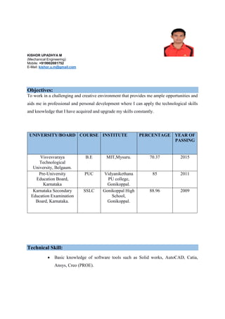 KISHOR UPADHYA M
(Mechanical Engineering)
Mobile: +919902081752
E-Mail: kishor.u.m@gmail.com
Objectives:
To work in a challenging and creative environment that provides me ample opportunities and
aids me in professional and personal development where I can apply the technological skills
and knowledge that I have acquired and upgrade my skills constantly.
UNIVERSITY/BOARD COURSE INSTITUTE PERCENTAGE YEAR OF
PASSING
Visvesvaraya
Technological
University, Belgaum.
B.E MIT,Mysuru. 70.37 2015
Pre-University
Education Board,
Karnataka
PUC Vidyanikethana
PU college,
Gonikoppal.
85 2011
Karnataka Secondary
Education Examination
Board, Karnataka.
SSLC Gonikoppal High
School,
Gonikoppal.
88.96 2009
Technical Skill:
 Basic knowledge of software tools such as Solid works, AutoCAD, Catia,
Ansys, Creo (PROE).
 