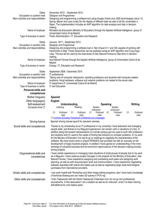 Page 3/4 - Curriculum vitae of
Ortiz Nieto, Daniel
For more information on Europass go to http://europass.cedefop.europa.eu
© European Union, 2004-2013 24082010
Dates December 2010 - September 2012
Occupation or position held Designer and Programmer
Main activities and responsibilities Designing and programming a software tool using Google Charts and J2EE technologies (Java 1.6,
Spring, Maven and Java script) for the display of different data via web of all the universities in
Spain. The implementation includes an AHP algorithm for data analysis and help in decision
making.
Name of employer Ministerio de Educación (Ministry of Education) through the Applied Artificial Intelligence group of
Universidad Carlos III de Madrid
Type of business or sector Public Administration / IT, Education and Research
Dates January 2011 - September 2012
Occupation or position held Designer and Programmer
Main activities and responsibilities Designing and programming a software tool in .Net (Visual C++ and C#) capable of working with
hierarchies of data. Those hierarchies can be analyzed using an AHP algorithm and Fuzzy logic
rules. The tool will be used by the executives of Gas Natural Fenosa to help them in decision
making.
Name of employer Gas Natural Fenosa through the Applied Artificial Intelligence group of Universidad Carlos III de
Madrid
Type of business or sector Energy / IT, Education and Research
Dates September 2008 - December 2010
Occupation or position held IT professional
Main activities and responsibilities Taking care of computer classrooms, assisting professors and students with computer-related
problems, fixing hardware, software and network problems not related to the server side.
Name of employer IT department of Universidad Carlos III de Madrid
Type of business or sector IT and Education
Personal skills and
competences
Mother tongue(s) Spanish
Other language(s) English
Self-assessment Understanding Speaking Writing
European level (*) Listening Reading Spoken
interaction
Spoken
production
C1 Proficient
User
C1 Proficient
User
C1 Proficient
User
C1 Proficient
User
C1 Proficient
User
(*) Common European Framework of Reference for Languages
Driving licence Spanish driving license type B for standard vehicles.
Social skills and competences Thanks to my scholarship as an IT professional in my university I have teamwork and managing
people skills, and thanks to my lifeguard experience I can remain calm in situations of crisis. In
addition being the student representative of a whole campus got me used to work with professors
and students and I’m used to the needs of finding fast solutions to complex problems. In my work
for the Ministry of Education I've had to go to meetings to negotiate the characteristics of the
software. My most recent work in project PERIGEO has provided me with an overview on the
development of large industrial projects. In addition I have gained an understanding of the inner
workings of industrial business and the economic repercussions of the decision making process
during projects.
Organisational skills and
competences
I have certain experience on managing crisis situations of small groups of people due to my work
as a lifeguard. I have acted as project manager in the projects for the Ministry of Education, Gas
Natural Fenosa. I have experience assigning and overseeing work tasks and designing work
planning, as well as with ensuring team work and communication. I have experience negotiating
software requisites with clients and higher-ups as well as negotiating large scale technological
purchases from international providers.
Artistic skills and competences I can work myself with Photoshop and other image editing programs; also I have basic knowledge
of technical drawing and can make 3D scenes in POV-ray.
Other skills and competences I train Taekwondo with the World Taekwondo Federation but I do not go into professional
tournaments. In this association I am a student as well as an instructor, since I’ve been training
self-defence for over twelve years.
 