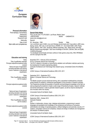 Page 1/4 - Curriculum vitae of
Ortiz Nieto, Daniel
For more information on Europass go to http://europass.cedefop.europa.eu
© European Union, 2004-2013 24082010
Europass
Curriculum Vitae
Personal information
First name(s) / Surname(s) Daniel Ortiz Nieto
Address(es) Fray Luis de León nº13 2ºD 28231, Las Rozas, Madrid, Spain
Telephone(s) +34916374256 Mobile: +34669497210
Personal E-mail daniel.ortiz.nieto@gmail.com
Nationality Spanish
Date of birth 06 - November - 1984 Gender Male
Main skills and competences I am a proficient user of UNIX, Linux and Windows environments and I have skills in J2EE (Java,
Spring, maven, ANT, etc), C and real time C, RTEMS, C++, C#, Android SDK, LISP, Prolog,
CUDA, OpenCL, PHP, CSS, JavaScript, MIPS32 assembler, SQL, Object Script, POV-Ray,
MatLab programming languages. I also have knowledge of Simulink, LabView, UML and SysML
modelling languages.
I’ve developed several levels and basic outlines of video games using Unity, XNA, RPGMaker
and the CryEngine free SDK.
Education and training
Dates November 2013 – February 2015 (not finished)
Title of qualification awarded Ph.D in Computer Science and Technology
Principal subjects/occupational skills
covered
The Ph.D. research is focused on improving the validation and verification methods used during
the development of system engineering projects.
Name and type of organisation
providing education and training
Computer Architecture and Technology Area research group, Universidad Carlos III de Madrid,
Spain.
Level in national or international
classification
UC3M: Campus of International Excellence 2009, 2010, 2011
Dates September 2012 – September 2013
Title of qualification awarded Master in Computer Science and Technology
ECTS Credits(*) 60
Principal subjects/occupational skills
covered
The Master program pursues advanced training, with a specialised multidisciplinary character,
aimed towards an academic, professional specialisation or the promotion of research activities.
The Programme provides the acquisition of scientific and technological knowledge on the field, as
well as preparing the students to master a wide range of theoretical principles, research methods
and formal instruments in order to generate research papers, as well as improve development
and innovation within the industry.
Name and type of organisation
providing education and training
Universidad Carlos III de Madrid, Spain.
Level in national or international
classification
UC3M: Campus of International Excellence 2009, 2010, 2011
Dates September 2006 – October 2012
Title of qualification awarded Computer Engineer
ECTS Credits(*) 375
Principal subjects/occupational skills
covered
Studies in mathematics, physics, logic, database administration, programming in several
languages and paradigms and knowledge of the architecture and structure of computers,
administration and design of operating systems, artificial intelligence and automata, security in IT
systems, computation science and complexity, analysis and design of software and management
and direction of software projects.
Name and type of organisation
providing education and training
Universidad Carlos III de Madrid, Spain.
Level in national or international
classification
UC3M: Campus of International Excellence 2009, 2010, 2011
 
