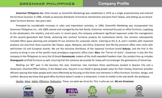 Greenmar Philippines Inc. (then known as Greenhills Marketing) was established in 1974 as a single proprietorship and entered
the furniture business in 1986, initially as exclusive distributor of furniture mechanisms and parts from Taiwan, and setting up our knock-
down furniture division two years later.
Prompted by considerable increases in sales and importation activities, in 1996, Greenhills Marketing was incorporated into
Greenmar Philippines Inc., still 100% owned and managed by the Koh family. Greenmar remained focused on office furniture, supplying
to the wholesalers, the retailers, and end users. In recent years, the company underwent significant expansion under the management
of the second generation Koh family, venturing into contract furniture projects for institutional clients. Our services subsequently
included office space planning and complete fit out solutions for corporate clients. Catering to the A, B, and C markets with imported
products not only from Asian countries like Taiwan, Japan, Malaysia, and China, Greenmar also fills the premium office chair niche with
well-known US and European brands. We are the exclusive distributor of the Japanese furniture brand Kokuyo, and the first in the
country to bring in one of the world's most prestigious ergonomic office chair: Xten, the "Ferrari of chairs". Greenmar is also the first
company in the Philippines to carry the US brand Humanscale, makers of the multi-awarded Freedom chair. Our product line-up includes
Greenguard-certified furniture as well, ensuring that the solutions we provide for today will not endanger the generations of tomorrow.
Marking our 40th year in the business this year, Greenmar now maintains three warehouses located in Quezon City and a
showroom, Chairlink Office Gallery, in the Makati area. Staunch in our belief in giving people value for their money, Greenmar provides
efficient spacing that helps people work more effectively by focusing on the three core elements in office furniture: function, design, and
comfort. Because we know that good office furniture doesn't reside in a showroom; it tests its mettle in the real world: the workplace.
Quality. Value. Safety. Efficiency. Dedication. These, are what we strive for. This, is who we are. We are Greenmar.
GREENMAR PHILIPPINES Company Profile
 