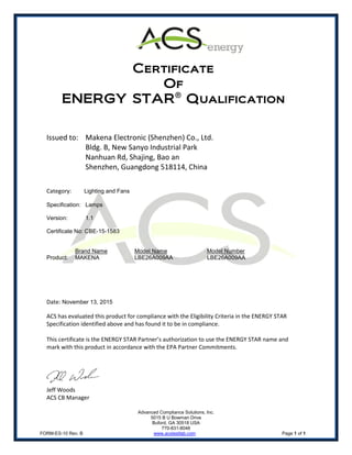 Advanced Compliance Solutions, Inc.
5015 B U Bowman Drive
Buford, GA 30518 USA
770-831-8048
FORM-ES-10 Rev. B www.acstestlab.com Page 1 of 1
Certificate
Of
ENERGY STAR®
Qualification
Issued to: Makena Electronic (Shenzhen) Co., Ltd.
Bldg. B, New Sanyo Industrial Park
Nanhuan Rd, Shajing, Bao an
Shenzhen, Guangdong 518114, China
Category: Lighting and Fans
Specification: Lamps
Version: 1.1
Certificate No: CBE-15-1583
Brand Name Model Name Model Number
Product: MAKENA LBE26A009AA LBE26A009AA
Date: November 13, 2015
ACS has evaluated this product for compliance with the Eligibility Criteria in the ENERGY STAR
Specification identified above and has found it to be in compliance.
This certificate is the ENERGY STAR Partner’s authorization to use the ENERGY STAR name and
mark with this product in accordance with the EPA Partner Commitments.
Jeff Woods
ACS CB Manager
 