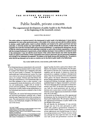•awt<«ii»iM[«wtwwwmitnwtii8B.iiLJmmJiJjailMIM
T H E H I S T O R Y O F P U B L I C H E A L T H
I N E U R O P E
Public health, private concern
The organizational development of public health in the Netherlands
at the beginning of the twentieth century
MARCO STTUK, NEL KNOLS '
This artide outlines an important period In the development of public hearth in the Netherlands. It starts with the
development of a more active government policy, in the middle of the century and ends with the political decision
to develop a public health system, based on private initiatives and funded by the central government and local
authorities. In 1933 this decision was made Implicitly. In that year a Health Services Bill was rejected, in which the
suggestion was made that municipal hearth services should be established. To understand this development, the role
of both the central government and local authorities is sketched, as well as that of private organizations. In parallel
with the increased Involvement of governments, private initiatives developed. Cross societies are considered crudal
in this development It was not until the second decade of this century that It became dear which way the Dutch
hearth care system would develop. Private organizations were insecure about their role and government institutions
were thought to be inadequate and expensive. The debate on the Hearth Services Bill illustrates this. The period In
which this bill was discussed can be seen as a dedsive one for the field of public hearth in the Netherlands.
Key words: health services, cross societies, public health, history
T,he Netherlands became industrialized in the nineteenth
century. This process took place earlier in other countries,
for example Great Britain and it happened at the same
time, but more quickly, in Germany. The Netherlands
traditionally was a 'trade and services' country. For a long
time it did not have any raw materials for heavy industry,
such as, for example, Germany and Great Britain had.
Although industrialization in die Netherlands might not
have been analogous to that in other countries, it was
accompanied by similar developments, such as urbaniza-
tion and modernization, coupled with an increase in
poverty and social problems.1
The development of state
intervention in public health during industrialization in
die Netherlands was limited as compared to that of other
countries.
Traditionally, the country had strong autonomous local
and provincial governments combined with a liberal,
relatively weak, 'laissez-faire' policy of the central govern-
ment. This mid-nineteenth century liberal political am-
bience in the Netherlands changed to left-liberal at the
turn of the century.
• M.H. Strik', N. Knob*
1 Department of Clinical Psychology and Hearth Psychology, Faculty of Sodal
Sciences, University of Utrecht Utrecht The Netherlands
2 Department of History, Faculty of Cultunl Science!. University of Umburg,
Maastricht Th« Netherlands
Correspondence Marco Strik. Department of Clinical Psychology and Health
Psychology. Faculty of Social Sciences, University of Utrecht Hwdefcerolaan 1.
3SS4 CS Utrecht The Netherlands, td. +31 30 2531785, fax +31 30 2534718
Jaspers2
ascribes this shift in politics from liberal to left-
liberal to the existence of social problems. Not die miser-
able situation of the poor, but, in particular, the political
instability and the growth of productivity forced the
political elite to cooperate in attempts to decrease social
misery. From the second decade of the twentieth century
Dutch politics was heavily influenced by confessional
groups. Religion gradually became an important factor in
sociopolitical blocking. Increasingly, organizations were
established based on religious emancipative conviction.
The social democrats did not participate in Dutch Gov-
ernment until 1939.3
At the end of the nineteenth cen-
tury, both die central government and die local au-
thorities were to some extent involved in public health.
However, private organizations simultaneously increased
their role in this area/
In this article we will describe one of the organizational
developments diat has determined the make-up of the
Dutch public health system. We will restrict ourselves to
die organizational development of public health in the
first decades of this century.
We will describe the development of cross societies,
through time one of the main participants in public
health work, parallel to governmental interference in
matters of public health. Usually it is claimed that these
private organizations were founded because of a lack of
structural government action.5
History, however, reveals
that, although this claim might have been true, through
time bodi private and governmental initiatives were
byguestonNovember29,2012http://eurpub.oxfordjournals.org/Downloadedfrom
 