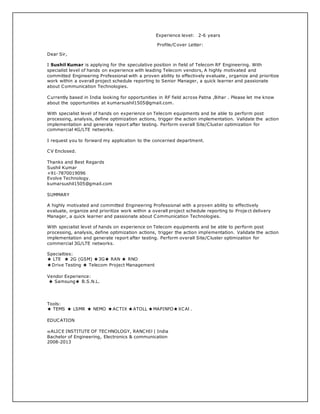 Experience level: 2-6 years
Profile/Cover Letter:
Dear Sir,
I Sushil Kumar is applying for the speculative position in field of Telecom RF Engineering. With
specialist level of hands on experience with leading Telecom vendors, A highly motivated and
committed Engineering Professional with a proven ability to effectively evaluate , organize and prioritize
work within a overall project schedule reporting to Senior Manager, a quick learner and passionate
about Communication Technologies.
Currently based in India looking for opportunities in RF field across Patna ,Bihar . Please let me know
about the opportunities at kumarsushil1505@gmail.com.
With specialist level of hands on experience on Telecom equipments and be able to perform post
processing, analysis, define optimization actions, trigger the action implementation. Validate the action
implementation and generate report after testing. Perform overall Site/Cluster optimization for
commercial 4G/LTE networks.
I request you to forward my application to the concerned department.
CV Enclosed.
Thanks and Best Regards
Sushil Kumar
+91-7870019096
Evolve Technology.
kumarsushil1505@gmail.com
SUMMARY
A highly motivated and committed Engineering Professional with a proven ability to effectively
evaluate, organize and prioritize work within a overall project schedule reporting to Proje ct delivery
Manager, a quick learner and passionate about Communication Technologies.
With specialist level of hands on experience on Telecom equipments and be able to perform post
processing, analysis, define optimization actions, trigger the action implementation. Validate the action
implementation and generate report after testing. Perform overall Site/Cluster optimization for
commercial 3G/LTE networks.
Specialties:
★ LTE ★ 2G (GSM) ★3G★ RAN ★ RNO
★Drive Testing ★ Telecom Project Management
Vendor Experience:
★ Samsung★ B.S.N.L.
Tools:
★ TEMS ★ LSMR ★ NEMO ★ACTIX ★ATOLL ★MAPINFO★XCAl .
EDUCATION
ALICE INSTITUTE OF TECHNOLOGY, RANCHIl | India
Bachelor of Engineering, Electronics & communication
2008-2013
 