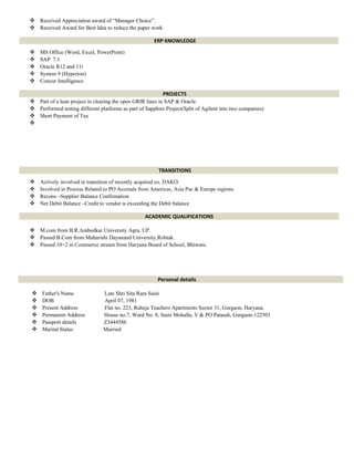  Received Appreciation award of “Manager Choice”.
 Received Award for Best Idea to reduce the paper work
ERP KNOWLEDGE
 MS Office (Word, Excel, PowerPoint)
 SAP 7.1
 Oracle R12 and 11i
 System 9 (Hyperion)
 Concur Intelligence
PROJECTS
 Part of a lean project in clearing the open GRIR lines in SAP & Oracle.
 Performed testing different platforms as part of Sapphire Project(Split of Agilent into two companies)
 Short Payment of Tax

TRANSITIONS
 Actively involved in transition of recently acquired co. DAKO.
 Involved in Process Related to PO Accruals from Americas, Asia Pac & Europe regions
 Recons –Supplier Balance Confirmation
 Net Debit Balance –Credit to vendor is exceeding the Debit balance
ACADEMIC QUALIFICATIONS
 M.com from B.R.Ambedkar University Agra, UP.
 Passed B.Com from Maharishi Dayanand University,Rohtak.
 Passed 10+2 in Commerce stream from Haryana Board of School, Bhiwani.
Personal details
 Father's Name Late Shri Sita Ram Saini
 DOB April 07, 1981
 Present Address Flat no. 223, Raheja Teachers Apartments Sector 31, Gurgaon, Haryana.
 Permanent Address House no.7, Ward No. 8, Saini Mohalla, V & PO Pataudi, Gurgaon-122503
 Passport details Z3444586
 Marital Status Married
 