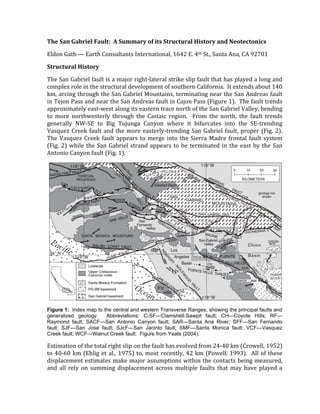 The San Gabriel Fault:  A Summary of its Structural History and Neotectonics 
Eldon Gath — Earth Consultants International, 1642 E. 4th St., Santa Ana, CA 92701 
Structural History 
The San Gabriel fault is a major right‐lateral strike slip fault that has played a long and 
complex role in the structural development of southern California.  It extends about 140 
km, arcing through the San Gabriel Mountains, terminating near the San Andreas fault 
in Tejon Pass and near the San Andreas fault in Cajon Pass (Figure 1).  The fault trends 
approximately east‐west along its eastern trace north of the San Gabriel Valley, bending 
to  more  northwesterly  through  the  Castaic  region.    From  the  north,  the  fault  trends 
generally  NW‐SE  to  Big  Tujunga  Canyon  where  it  bifurcates  into  the  SE‐trending 
Vasquez Creek fault and the more easterly‐trending San Gabriel fault, proper (Fig. 2).  
The Vasquez Creek fault appears to merge into the Sierra Madre frontal fault system 
(Fig. 2) while the San Gabriel strand appears to be terminated in the east by the San 
Antonio Canyon fault (Fig. 1). 
 
Figure 1: Index map to the central and western Transverse Ranges, showing the principal faults and
generalized geology. Abbreviations: C-SF—Clamshell-Sawpit fault; CH—Coyote Hills; RF—
Raymond fault; SACF—San Antonio Canyon fault; SAR—Santa Ana River; SFF—San Fernando
fault; SJF—San Jose fault; SJcF—San Jacinto fault; SMF—Santa Monica fault; VCF—Vasquez
Creek fault; WCF—Walnut Creek fault. Figure from Yeats (2004).
Estimation of the total right slip on the fault has evolved from 24‐40 km (Crowell, 1952) 
to 40‐60 km (Ehlig et al., 1975) to, most recently, 42 km (Powell, 1993).  All of these 
displacement estimates make major assumptions within the contacts being measured, 
and all rely on summing displacement across multiple faults that  may have played a 
Saint, P, M. Herzberg, and B. Zaprianoff (eds), 2010, Geology and Hydrology in the San
Gabriel Mountains; South Coast Geological Society Field Trip Guidebook, n. 36, p. 157-168.
 