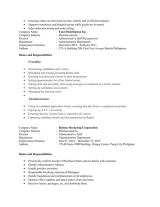 • Ensuring orders are delivered on time, orderly and in efficient manner.
• Supports warehouse and dispatch group while goods are in transit.
• Sales order processing and order taking.
Company Name : Excel Distribution Inc.
Company Industry : Pharmaceuticals
Position : Administrative Staff/Receptionist
Department : Administration Department
Employment Duration : December 2010 – February 2011
Address : 27F-A Building 200 Vito Cruz Avenue Manila Philippines
Duties and Responsibilities
Frontline
• Welcoming candidates and visitors
• Managing and routing incoming phone calls.
• Greeting and directing visitors to their destinations.
• Setting appointments for office related works.
• Taking note and accurately delivering messages to recipients in a timely manner
• Setting-up candidates assessments
• Managing the meeting room
•
Administration
• Filing of candidate application forms, ensuring that the forms a completed accurately
• Typing up of CV’s accurately
• Ensuring that the visitors book is signed by all visitors
• Capturing candidate details and documentation on Rapid
Company Name : Britton Marketing Corporation
Company Industry : Pharmaceuticals
Position : Administrative Staff
Department : Administration Department
Employment Duration : June 01, 2010 – December 23, 2010
Address : 170-B Strata 2000 Building. Ortigas Center, Pasig City Philippine
Duties and Responsibilities
• Proactively confirm receipt of Purchase Orders and its details with customer.
• Handle Administrative Matters.
• Handle product inventory.
• Responsible for doing itinerary of Managers
• Handle liquidation and reimbursement of all employees.
• Monitor office supplies and place orders when necessary.
• Receives letters, packages, etc. and distribute them.
 