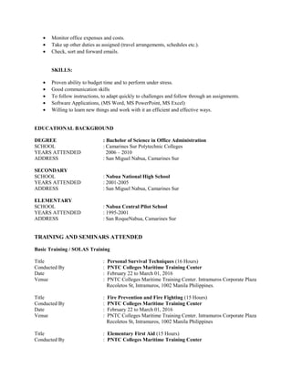• Monitor office expenses and costs.
• Take up other duties as assigned (travel arrangements, schedules etc.).
• Check, sort and forward emails.
SKILLS:
• Proven ability to budget time and to perform under stress.
• Good communication skills
• To follow instructions, to adapt quickly to challenges and follow through an assignments.
• Software Applications, (MS Word, MS PowerPoint, MS Excel)
• Willing to learn new things and work with it an efficient and effective ways.
EDUCATIONAL BACKGROUND
DEGREE : Bachelor of Science in Office Administration
SCHOOL : Camarines Sur Polytechnic Colleges
YEARS ATTENDED 2006 – 2010
ADDRESS : San Miguel Nabua, Camarines Sur
SECONDARY
SCHOOL : Nabua National High School
YEARS ATTENDED : 2001-2005
ADDRESS : San Miguel Nabua, Camarines Sur
ELEMENTARY
SCHOOL : Nabua Central Pilot School
YEARS ATTENDED : 1995-2001
ADDRESS : San RoqueNabua, Camarines Sur
TRAINING AND SEMINARS ATTENDED
Basic Training / SOLAS Training
Title : Personal Survival Techniques (16 Hours)
Conducted By : PNTC Colleges Maritime Training Center
Date : February 22 to March 01, 2016
Venue : PNTC Colleges Maritime Training Center. Intramuros Corporate Plaza
Recoletos St, Intramuros, 1002 Manila Philippines.
Title : Fire Prevention and Fire Fighting (15 Hours)
Conducted By : PNTC Colleges Maritime Training Center
Date : February 22 to March 01, 2016
Venue : PNTC Colleges Maritime Training Center. Intramuros Corporate Plaza
Recoletos St, Intramuros, 1002 Manila Philippines
Title : Elementary First Aid (15 Hours)
Conducted By : PNTC Colleges Maritime Training Center
 