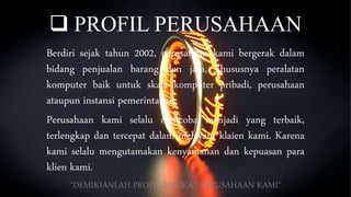  PROFIL PERUSAHAAN
Berdiri sejak tahun 2002, perusahaan kami bergerak dalam
bidang penjualan barang dan jasa, khususnya peralatan
komputer baik untuk skala komputer pribadi, perusahaan
ataupun instansi pemerintahan.
Perusahaan kami selalu mencoba menjadi yang terbaik,
terlengkap dan tercepat dalam melayani klaien kami. Karena
kami selalu mengutamakan kenyamanan dan kepuasan para
klien kami.
“DEMIKIANLAH PROFIL SINGKAT PERUSAHAAN KAMI”
 