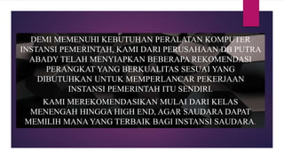 DEMI MEMENUHI KEBUTUHAN PERALATAN KOMPUTER
INSTANSI PEMERINTAH, KAMI DARI PERUSAHAAN DB PUTRA
ABADY TELAH MENYIAPKAN BEBERAPA REKOMENDASI
PERANGKAT YANG BERKUALITAS SESUAI YANG
DIBUTUHKAN UNTUK MEMPERLANCAR PEKERJAAN
INSTANSI PEMERINTAH ITU SENDIRI.
KAMI MEREKOMENDASIKAN MULAI DARI KELAS
MENENGAH HINGGA HIGH END, AGAR SAUDARA DAPAT
MEMILIH MANA YANG TERBAIK BAGI INSTANSI SAUDARA.
 