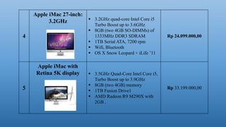 4
Apple iMac 27-inch:
3.2GHz  3.2GHz quad-core Intel Core i5
Turbo Boost up to 3.6GHz
 8GB (two 4GB SO-DIMMs) of
1333MHz DDR3 SDRAM
 1TB Serial ATA, 7200 rpm
 Wifi, Bluetooth
 OS X Snow Leopard + iLife ’11
Rp 24.099.000,00
Apple iMac with
Retina 5K display  3.5GHz Quad-Core Intel Core i5,
Turbo Boost up to 3.9GHz
 8GB (two 4GB) memory
 1TB Fusion Drive1
 AMD Radeon R9 M290X with
2GB .
Rp 33.199.000,00
 