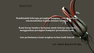 PENUTUP
Demikianlah beberapa perangkat komputer yang dapat kami
rekomendasikan kepada instansi Saudara.
Kami harap Saudara berkenan untuk bekerja sama dan
menggunakan perangkat komputer perusahaan kami.
Atas perhatiannya kami ucapkan terima kasih banyak
A/N : DIAN BAGUS PUTRA
 