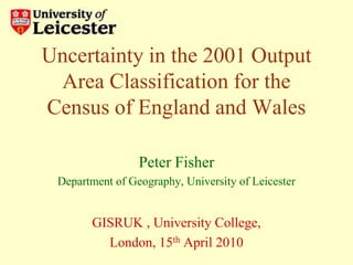 Uncertainty in the 2001 Output Area Classification for the Census of England and Wales Peter Fisher Department of Geography, University of Leicester GISRUK , University College,  London, 15th April 2010 