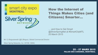 25 – 27 MARS 2015
PALAIS DES CONGRÈS, MONTRÉAL
How the Internet of
Things Makes Cities (and
Citizens) Smarter…
… and How to Get Smart
@SilverSpringNet at #SmartCityMTL
25 March 2015
Mr. CJ Boguszewski (@CJBogus), Global Commercial Director
Silver Spring Networks, Inc. (NYSE: SSNI)
 