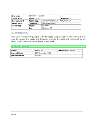 Duration 06/2009 - 10/2009
Team Size Project : 10 Module : 3
Environment
(with skill
versions)
Technology .Net framework 3.5 - WPF, WCF, C#.
Database : Sql Server 2008
Tools : VS2008
O/s : Windows XP
PROJECT DESCRIPTION
This was a re-engineering project to be developed using the dot net framework 3.0. It is
used to manage the equity and derivative products developed and maintained by the
client. It will replace the current legacy system in VB.
PERSONAL DETAILS
Name Aarti Kaur Nationality: Indian
Date of Birth 19th
December 1980
Marital Status Married
Page 4
 