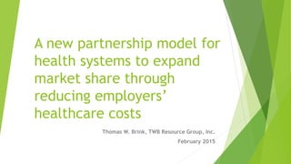 A new partnership model for
health systems to expand
market share through
reducing employers’
healthcare costs
Thomas W. Brink, TWB Resource Group, Inc.
February 2015
 