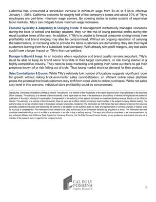 7
California has announced a scheduled increase in minimum wage from $9.00 to $10.00 effective
January 1, 2016. California accounts for roughly half of the company’s stores and about 70% of Tilly’s
employees are part-time, minimum wage earners. By opening stores in states outside of expensive
labor markets, Tilly’s can mitigate future minimum wage increases.
Economic Cyclicality & Adaptability to Changing Trends: If management ineffectively manages resources
during the back-to-school and holiday seasons, they run the risk of losing potential profits during the
most lucrative times of the year. In addition, if Tilly’s is unable to forecast consumer styling trends then
profitability and brand imaging may also be compromised. Without an ongoing reputation of carrying
the latest trends, or not being able to provide the items customers are demanding, they risk their loyal
customers leaving them for a substitute retail company. With already slim profit margins, any lost sales
could have a larger impact on Tilly’s than competitors.
Damages to Brand & Image: In an industry where reputation and brand quality remains important, Tilly’s
must be able to keep its brand name favorable to their target consumers, or risk losing market in a
highly-competitive industry. They need to keep marketing and getting their name out there to get their
presence known of or risk falling out of style. Thus losing market share or demand for their product.
Sales Cannibalization & Erosion: While Tilly’s relatively low number of locations suggests significant room
for growth without risking brick-and-mortar sales cannibalization, an efficient online sales platform
poses the potential that local customers may shift from store visits to online purchases. While net sales
stay level in this scenario, individual store profitability could be compromised.
Disclosures: Ownership and material conflicts of interest: The author(s), or a member of their household, of this report does not hold a financial interest in the securities
of this company. The author(s), or a member of their household, of this report does not know of the existence of any conflicts of interest that might bias the content or
publication of this report. Receipt of compensation: Compensation of the author(s) of this report is not based on investment banking revenue. Position as an officer or
director: The author(s), or a member of their household, does not serve as an officer, director or advisory board member of the subject company. Market making: The
author(s) does not act as a market maker in the subject company’s securities. Disclaimer: The information set forth herein has been obtained or derived from sources
generally available to the public and believed by the author(s) to be reliable, but the author(s) does not make any representation or warranty, express or implied, as to
its accuracy or completeness. The information is not intended to be used as the basis of any investment decisions by any person or entity. This information does not
constitute investment advice, nor is it an offer or a solicitation of an offer to buy or sell any security. This report should not be considered to be a recommendation by
any individual affiliated with California State Polytechnic University Pomona, the Cal Poly Pomona Finance Society, or any professors and students that are not a
member of the research team in regard to this company’s stock.
 
