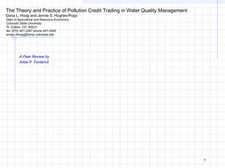 1
The Theory and Practice of Pollution Credit Trading in Water Quality Management
Dana L. Hoag and Jennie S. Hughes-Popp
Dept of Agricultural and Resource Economics
Colorado State University
Ft. Collins, CO 80523
fax (970) 491-2067 phone 491-5549
email: dhoag@lamar.colostate.edu
A Peer Review by
Arloe P. Fontenot
 